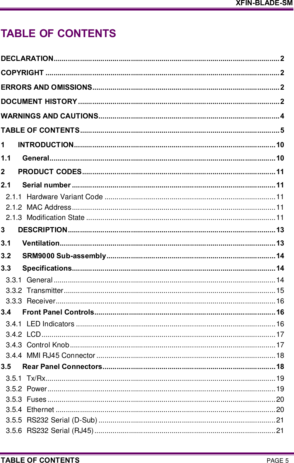     XFIN-BLADE-SM TABLE OF CONTENTS PAGE 5 TABLE OF CONTENTS  DECLARATION............................................................................................................... 2 COPYRIGHT ................................................................................................................... 2 ERRORS AND OMISSIONS............................................................................................2 DOCUMENT HISTORY ...................................................................................................2 WARNINGS AND CAUTIONS......................................................................................... 4 TABLE OF CONTENTS..................................................................................................5 1 INTRODUCTION...................................................................................................10 1.1 General...............................................................................................................10 2 PRODUCT CODES...............................................................................................11 2.1 Serial number ....................................................................................................11 2.1.1 Hardware Variant Code ....................................................................................11 2.1.2 MAC Address....................................................................................................11 2.1.3 Modification State .............................................................................................11 3 DESCRIPTION......................................................................................................13 3.1 Ventilation..........................................................................................................13 3.2 SRM9000 Sub-assembly...................................................................................14 3.3 Specifications....................................................................................................14 3.3.1 General.............................................................................................................14 3.3.2 Transmitter........................................................................................................15 3.3.3 Receiver............................................................................................................16 3.4 Front Panel Controls.........................................................................................16 3.4.1 LED Indicators ..................................................................................................16 3.4.2 LCD...................................................................................................................17 3.4.3 Control Knob.....................................................................................................17 3.4.4 MMI RJ45 Connector ........................................................................................18 3.5 Rear Panel Connectors.....................................................................................18 3.5.1 Tx/Rx.................................................................................................................19 3.5.2 Power................................................................................................................19 3.5.3 Fuses ................................................................................................................20 3.5.4 Ethernet ............................................................................................................20 3.5.5 RS232 Serial (D-Sub) .......................................................................................21 3.5.6 RS232 Serial (RJ45).........................................................................................21 