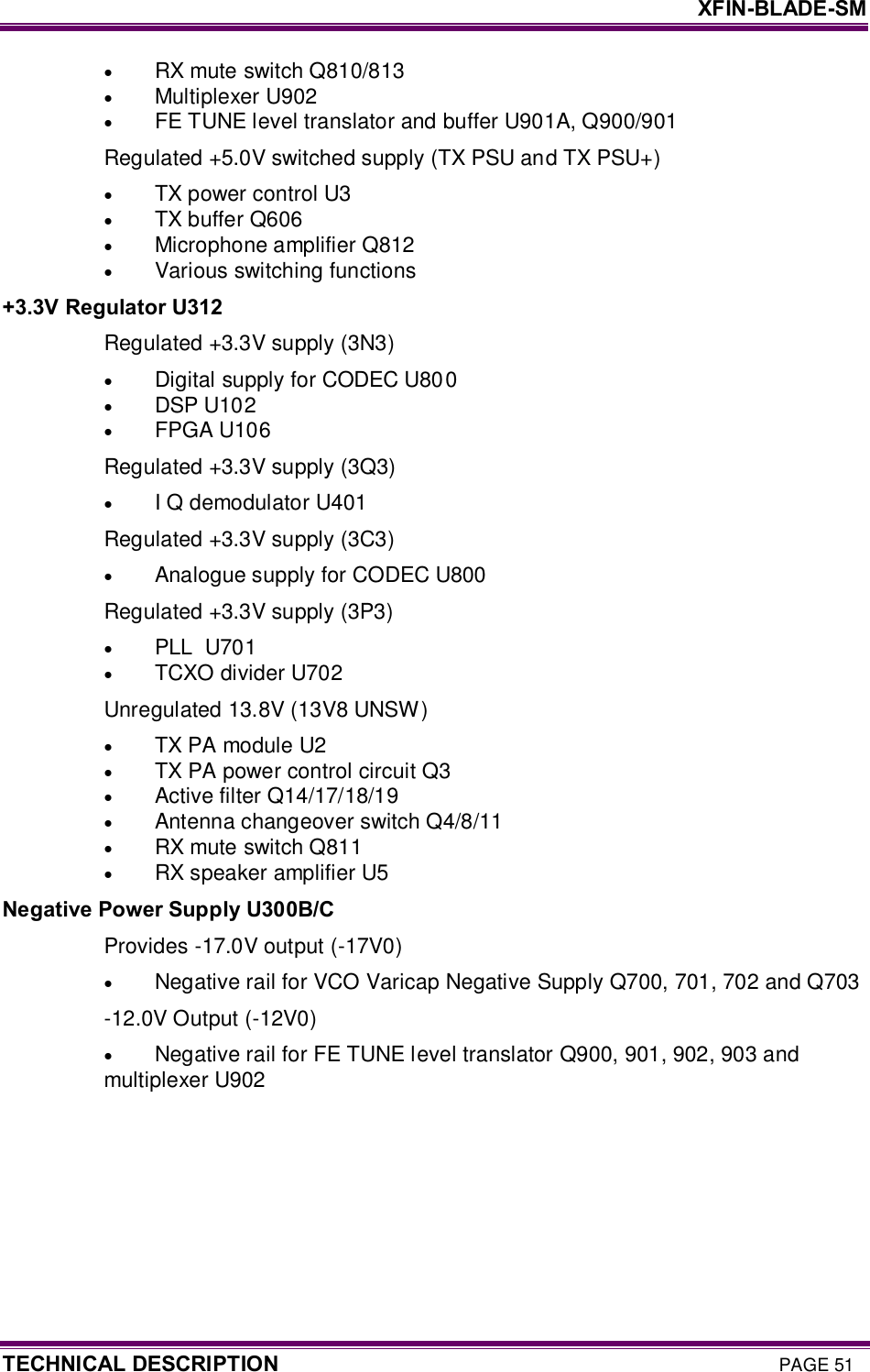     XFIN-BLADE-SM TECHNICAL DESCRIPTION PAGE 51 · RX mute switch Q810/813  · Multiplexer U902 · FE TUNE level translator and buffer U901A, Q900/901 Regulated +5.0V switched supply (TX PSU and TX PSU+) · TX power control U3 · TX buffer Q606 · Microphone amplifier Q812 · Various switching functions +3.3V Regulator U312 Regulated +3.3V supply (3N3) · Digital supply for CODEC U800 · DSP U102 · FPGA U106 Regulated +3.3V supply (3Q3) · I Q demodulator U401 Regulated +3.3V supply (3C3) · Analogue supply for CODEC U800 Regulated +3.3V supply (3P3) · PLL  U701 · TCXO divider U702 Unregulated 13.8V (13V8 UNSW) · TX PA module U2 · TX PA power control circuit Q3 · Active filter Q14/17/18/19 · Antenna changeover switch Q4/8/11 · RX mute switch Q811 · RX speaker amplifier U5 Negative Power Supply U300B/C Provides -17.0V output (-17V0) · Negative rail for VCO Varicap Negative Supply Q700, 701, 702 and Q703  -12.0V Output (-12V0) · Negative rail for FE TUNE level translator Q900, 901, 902, 903 and multiplexer U902  