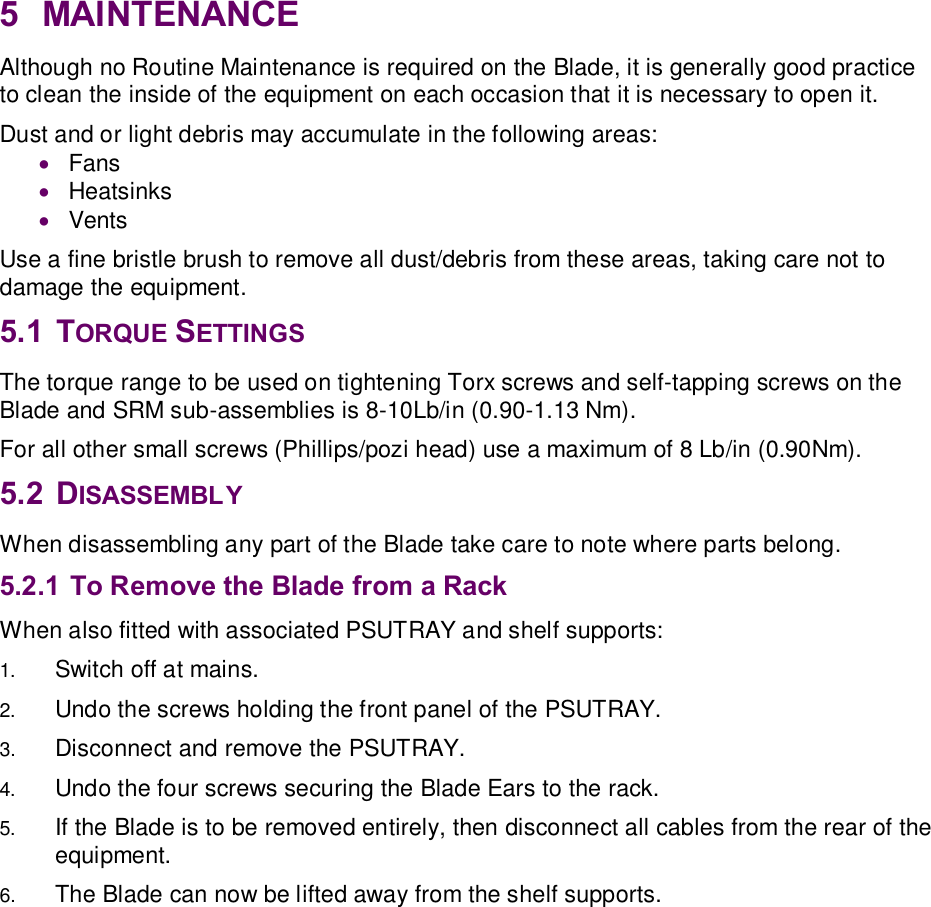 5  MAINTENANCE Although no Routine Maintenance is required on the Blade, it is generally good practice to clean the inside of the equipment on each occasion that it is necessary to open it.  Dust and or light debris may accumulate in the following areas: · Fans · Heatsinks · Vents Use a fine bristle brush to remove all dust/debris from these areas, taking care not to damage the equipment. 5.1  TORQUE SETTINGS The torque range to be used on tightening Torx screws and self-tapping screws on the Blade and SRM sub-assemblies is 8-10Lb/in (0.90-1.13 Nm). For all other small screws (Phillips/pozi head) use a maximum of 8 Lb/in (0.90Nm). 5.2  DISASSEMBLY When disassembling any part of the Blade take care to note where parts belong. 5.2.1 To Remove the Blade from a Rack  When also fitted with associated PSUTRAY and shelf supports: 1.  Switch off at mains. 2.  Undo the screws holding the front panel of the PSUTRAY. 3.  Disconnect and remove the PSUTRAY. 4.  Undo the four screws securing the Blade Ears to the rack. 5.  If the Blade is to be removed entirely, then disconnect all cables from the rear of the equipment. 6.  The Blade can now be lifted away from the shelf supports.   