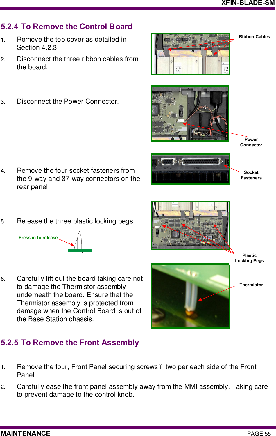     XFIN-BLADE-SM MAINTENANCE PAGE 55 Ribbon Cables 5.2.4 To Remove the Control Board 1.  Remove the top cover as detailed in Section 4.2.3. 2.  Disconnect the three ribbon cables from the board.   3.  Disconnect the Power Connector.      4.  Remove the four socket fasteners from the 9-way and 37-way connectors on the rear panel.   5.  Release the three plastic locking pegs.      6.  Carefully lift out the board taking care not to damage the Thermistor assembly underneath the board. Ensure that the Thermistor assembly is protected from damage when the Control Board is out of the Base Station chassis.   5.2.5 To Remove the Front Assembly  1.  Remove the four, Front Panel securing screws – two per each side of the Front Panel 2.  Carefully ease the front panel assembly away from the MMI assembly. Taking care to prevent damage to the control knob. Power Connector Socket Fasteners Thermistor Press in to release Plastic Locking Pegs 