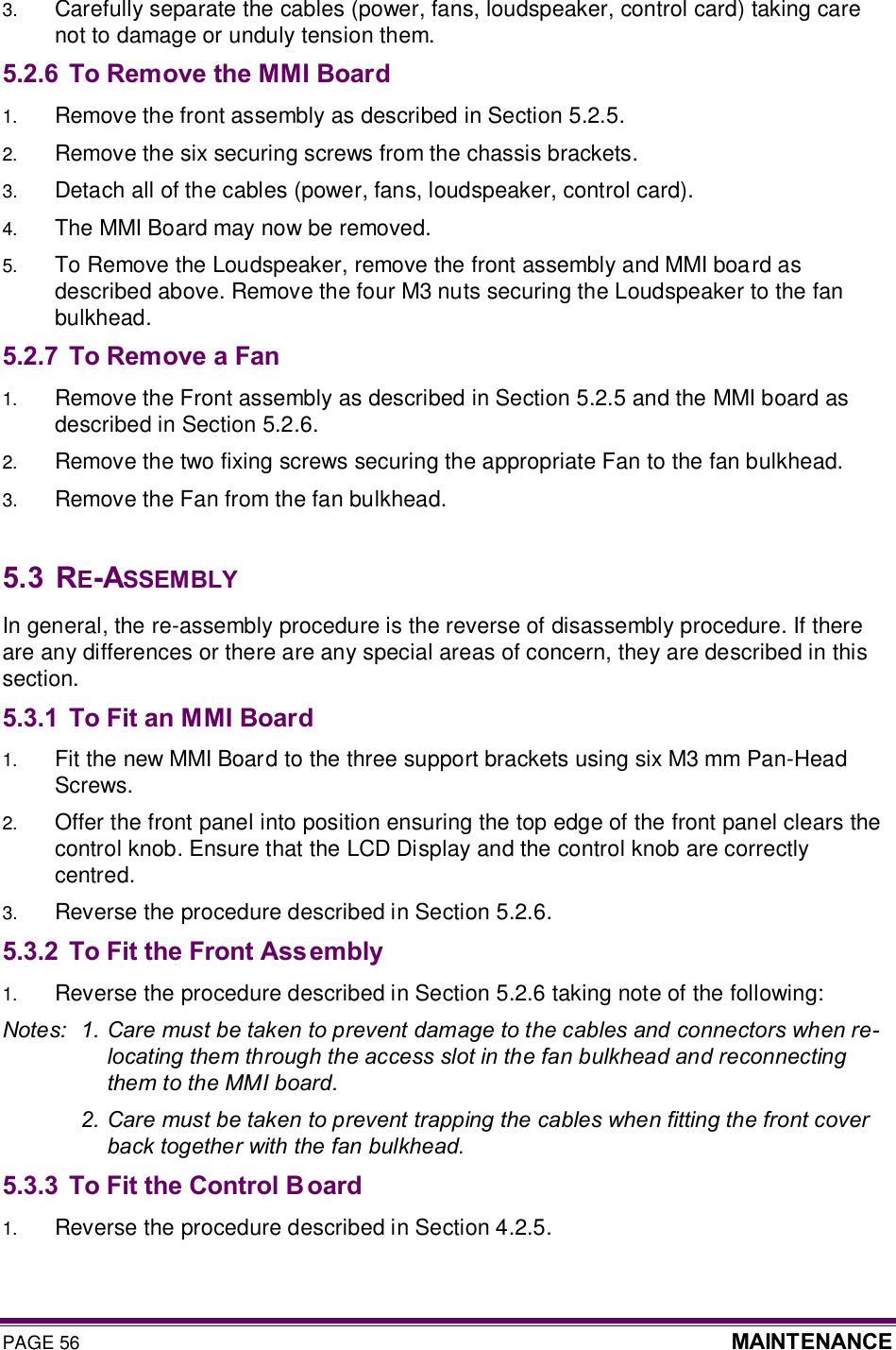 PAGE 56  MAINTENANCE  3.  Carefully separate the cables (power, fans, loudspeaker, control card) taking care not to damage or unduly tension them. 5.2.6 To Remove the MMI Board 1.  Remove the front assembly as described in Section 5.2.5. 2.  Remove the six securing screws from the chassis brackets. 3.  Detach all of the cables (power, fans, loudspeaker, control card). 4.  The MMI Board may now be removed.  5.  To Remove the Loudspeaker, remove the front assembly and MMI board as described above. Remove the four M3 nuts securing the Loudspeaker to the fan bulkhead.  5.2.7 To Remove a Fan 1.  Remove the Front assembly as described in Section 5.2.5 and the MMI board as described in Section 5.2.6. 2.  Remove the two fixing screws securing the appropriate Fan to the fan bulkhead. 3.  Remove the Fan from the fan bulkhead.  5.3  RE-ASSEMBLY In general, the re-assembly procedure is the reverse of disassembly procedure. If there are any differences or there are any special areas of concern, they are described in this section. 5.3.1 To Fit an MMI Board 1.  Fit the new MMI Board to the three support brackets using six M3 mm Pan-Head Screws. 2.  Offer the front panel into position ensuring the top edge of the front panel clears the control knob. Ensure that the LCD Display and the control knob are correctly centred. 3.  Reverse the procedure described in Section 5.2.6. 5.3.2 To Fit the Front Ass embly 1.  Reverse the procedure described in Section 5.2.6 taking note of the following: Notes:  1. Care must be taken to prevent damage to the cables and connectors when re-locating them through the access slot in the fan bulkhead and reconnecting them to the MMI board.   2. Care must be taken to prevent trapping the cables when fitting the front cover back together with the fan bulkhead. 5.3.3 To Fit the Control B oard 1.  Reverse the procedure described in Section 4.2.5.   