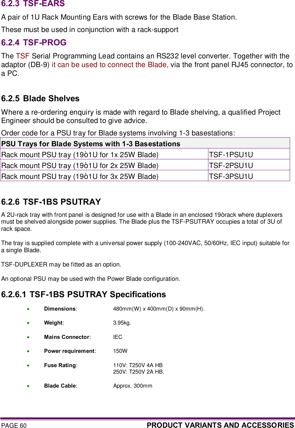 PAGE 60  PRODUCT VARIANTS AND ACCESSORIES   6.2.3 TSF-EARS A pair of 1U Rack Mounting Ears with screws for the Blade Base Station. These must be used in conjunction with a rack-support  6.2.4 TSF-PROG The TSF Serial Programming Lead contains an RS232 level converter. Together with the adaptor (DB-9) it can be used to connect the Blade, via the front panel RJ45 connector, to a PC.   6.2.5 Blade Shelves Where a re-ordering enquiry is made with regard to Blade shelving, a qualified Project Engineer should be consulted to give advice. Order code for a PSU tray for Blade systems involving 1-3 basestations: PSU Trays for Blade Systems with 1-3 Basestations Rack mount PSU tray (19” 1U for 1x 25W Blade)  TSF-1PSU1U Rack mount PSU tray (19” 1U for 2x 25W Blade)  TSF-2PSU1U Rack mount PSU tray (19” 1U for 3x 25W Blade)  TSF-3PSU1U  6.2.6 TSF-1BS PSUTRAY A 2U-rack tray with front panel is designed for use with a Blade in an enclosed 19” rack where duplexers must be shelved alongside power supplies. The Blade plus the TSF-PSUTRAY occupies a total of 3U of rack space. The tray is supplied complete with a universal power supply (100-240VAC, 50/60Hz, IEC input) suitable for a single Blade. TSF-DUPLEXER may be fitted as an option. An optional PSU may be used with the Power Blade configuration. 6.2.6.1  TSF-1BS PSUTRAY Specifications · Dimensions:  480mm(W) x 400mm(D) x 90mm(H). · Weight:  3.95kg. · Mains Connector:  IEC · Power requirement:  150W · Fuse Rating:  110V: T250V 4A HB       250V: T250V 2A HB. · Blade Cable:  Approx. 300mm  