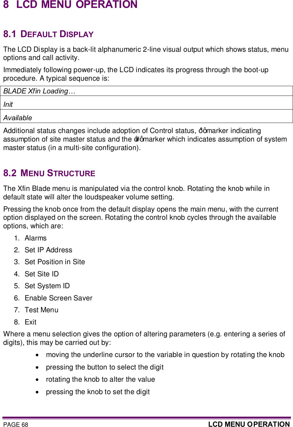 PAGE 68  LCD MENU O PERATION  8  LCD MENU OPERATION  8.1  DEFAULT DISPLAY The LCD Display is a back-lit alphanumeric 2-line visual output which shows status, menu options and call activity. Immediately following power-up, the LCD indicates its progress through the boot-up procedure. A typical sequence is: BLADE Xfin Loading… Init Available Additional status changes include adoption of Control status, ‘*’ marker indicating assumption of site master status and the ‘#’ marker which indicates assumption of system master status (in a multi-site configuration).  8.2  MENU STRUCTURE The Xfin Blade menu is manipulated via the control knob. Rotating the knob while in default state will alter the loudspeaker volume setting. Pressing the knob once from the default display opens the main menu, with the current option displayed on the screen. Rotating the control knob cycles through the available options, which are: 1.  Alarms 2.  Set IP Address 3.  Set Position in Site 4.  Set Site ID 5.  Set System ID 6.  Enable Screen Saver 7.  Test Menu 8.  Exit Where a menu selection gives the option of altering parameters (e.g. entering a series of digits), this may be carried out by: ·  moving the underline cursor to the variable in question by rotating the knob ·  pressing the button to select the digit ·  rotating the knob to alter the value ·  pressing the knob to set the digit 