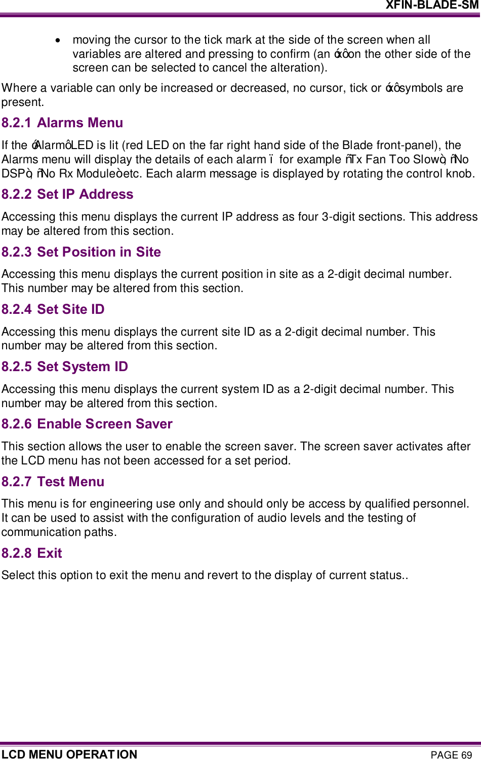     XFIN-BLADE-SM LCD MENU OPERAT ION PAGE 69 ·  moving the cursor to the tick mark at the side of the screen when all variables are altered and pressing to confirm (an ‘x’ on the other side of the screen can be selected to cancel the alteration). Where a variable can only be increased or decreased, no cursor, tick or ‘x’ symbols are present. 8.2.1 Alarms Menu If the ‘Alarm’ LED is lit (red LED on the far right hand side of the Blade front-panel), the Alarms menu will display the details of each alarm – for example “Tx Fan Too Slow”, “No DSP”, “No Rx Module” etc. Each alarm message is displayed by rotating the control knob. 8.2.2 Set IP Address Accessing this menu displays the current IP address as four 3-digit sections. This address may be altered from this section. 8.2.3 Set Position in Site Accessing this menu displays the current position in site as a 2-digit decimal number. This number may be altered from this section. 8.2.4 Set Site ID Accessing this menu displays the current site ID as a 2-digit decimal number. This number may be altered from this section.  8.2.5 Set System ID Accessing this menu displays the current system ID as a 2-digit decimal number. This number may be altered from this section.  8.2.6 Enable Screen Saver This section allows the user to enable the screen saver. The screen saver activates after the LCD menu has not been accessed for a set period. 8.2.7 Test Menu This menu is for engineering use only and should only be access by qualified personnel. It can be used to assist with the configuration of audio levels and the testing of communication paths. 8.2.8 Exit Select this option to exit the menu and revert to the display of current status..   