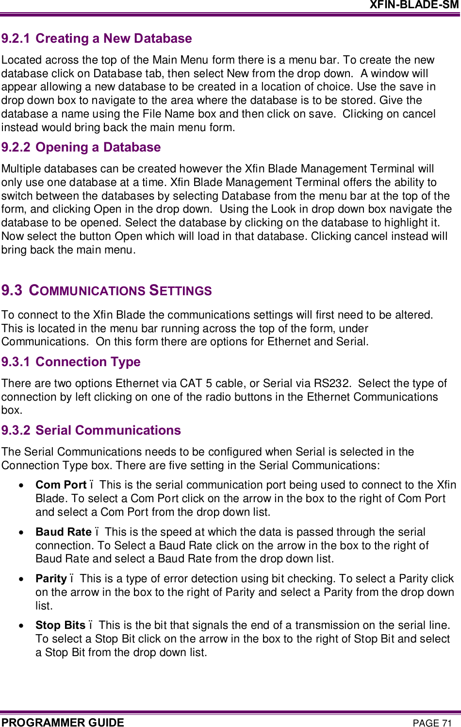     XFIN-BLADE-SM PROGRAMMER GUIDE PAGE 71 9.2.1 Creating a New Database Located across the top of the Main Menu form there is a menu bar. To create the new database click on Database tab, then select New from the drop down.  A window will appear allowing a new database to be created in a location of choice. Use the save in drop down box to navigate to the area where the database is to be stored. Give the database a name using the File Name box and then click on save.  Clicking on cancel instead would bring back the main menu form. 9.2.2 Opening a Database Multiple databases can be created however the Xfin Blade Management Terminal will only use one database at a time. Xfin Blade Management Terminal offers the ability to switch between the databases by selecting Database from the menu bar at the top of the form, and clicking Open in the drop down.  Using the Look in drop down box navigate the database to be opened. Select the database by clicking on the database to highlight it. Now select the button Open which will load in that database. Clicking cancel instead will bring back the main menu.  9.3  COMMUNICATIONS SETTINGS To connect to the Xfin Blade the communications settings will first need to be altered. This is located in the menu bar running across the top of the form, under Communications.  On this form there are options for Ethernet and Serial.  9.3.1 Connection Type There are two options Ethernet via CAT 5 cable, or Serial via RS232.  Select the type of connection by left clicking on one of the radio buttons in the Ethernet Communications box. 9.3.2 Serial Communications The Serial Communications needs to be configured when Serial is selected in the Connection Type box. There are five setting in the Serial Communications: · Com Port – This is the serial communication port being used to connect to the Xfin Blade. To select a Com Port click on the arrow in the box to the right of Com Port and select a Com Port from the drop down list. · Baud Rate – This is the speed at which the data is passed through the serial connection. To Select a Baud Rate click on the arrow in the box to the right of Baud Rate and select a Baud Rate from the drop down list. · Parity – This is a type of error detection using bit checking. To select a Parity click on the arrow in the box to the right of Parity and select a Parity from the drop down list. · Stop Bits – This is the bit that signals the end of a transmission on the serial line. To select a Stop Bit click on the arrow in the box to the right of Stop Bit and select a Stop Bit from the drop down list. 