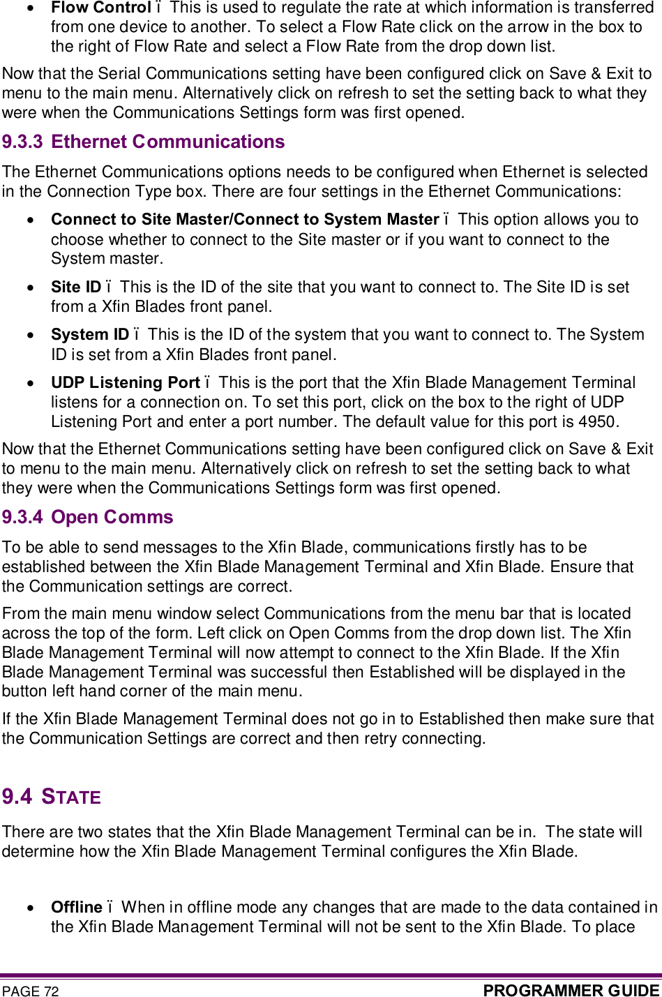 PAGE 72  PROGRAMMER GUIDE  · Flow Control – This is used to regulate the rate at which information is transferred from one device to another. To select a Flow Rate click on the arrow in the box to the right of Flow Rate and select a Flow Rate from the drop down list. Now that the Serial Communications setting have been configured click on Save &amp; Exit to menu to the main menu. Alternatively click on refresh to set the setting back to what they were when the Communications Settings form was first opened. 9.3.3 Ethernet Communications The Ethernet Communications options needs to be configured when Ethernet is selected in the Connection Type box. There are four settings in the Ethernet Communications: · Connect to Site Master/Connect to System Master – This option allows you to choose whether to connect to the Site master or if you want to connect to the System master. · Site ID – This is the ID of the site that you want to connect to. The Site ID is set from a Xfin Blades front panel. · System ID – This is the ID of the system that you want to connect to. The System ID is set from a Xfin Blades front panel. · UDP Listening Port – This is the port that the Xfin Blade Management Terminal listens for a connection on. To set this port, click on the box to the right of UDP Listening Port and enter a port number. The default value for this port is 4950.  Now that the Ethernet Communications setting have been configured click on Save &amp; Exit to menu to the main menu. Alternatively click on refresh to set the setting back to what they were when the Communications Settings form was first opened.   9.3.4 Open Comms To be able to send messages to the Xfin Blade, communications firstly has to be established between the Xfin Blade Management Terminal and Xfin Blade. Ensure that the Communication settings are correct. From the main menu window select Communications from the menu bar that is located across the top of the form. Left click on Open Comms from the drop down list. The Xfin Blade Management Terminal will now attempt to connect to the Xfin Blade. If the Xfin Blade Management Terminal was successful then Established will be displayed in the button left hand corner of the main menu. If the Xfin Blade Management Terminal does not go in to Established then make sure that the Communication Settings are correct and then retry connecting.  9.4  STATE There are two states that the Xfin Blade Management Terminal can be in.  The state will determine how the Xfin Blade Management Terminal configures the Xfin Blade.  · Offline – When in offline mode any changes that are made to the data contained in the Xfin Blade Management Terminal will not be sent to the Xfin Blade. To place 