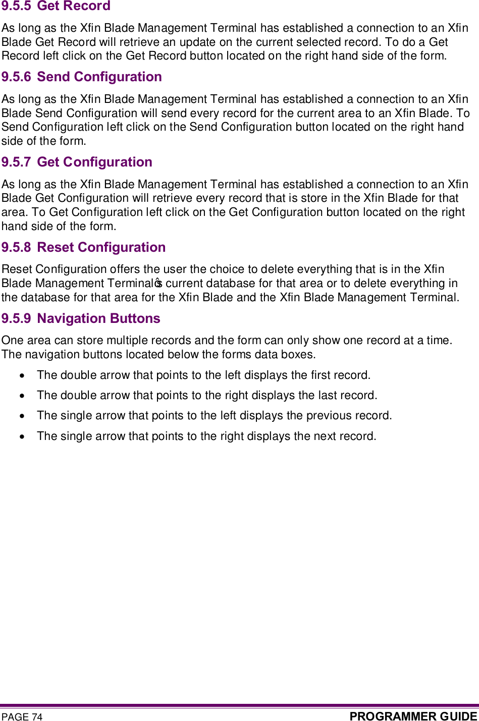 PAGE 74  PROGRAMMER GUIDE  9.5.5 Get Record As long as the Xfin Blade Management Terminal has established a connection to an Xfin Blade Get Record will retrieve an update on the current selected record. To do a Get Record left click on the Get Record button located on the right hand side of the form.  9.5.6 Send Configuration  As long as the Xfin Blade Management Terminal has established a connection to an Xfin Blade Send Configuration will send every record for the current area to an Xfin Blade. To Send Configuration left click on the Send Configuration button located on the right hand side of the form. 9.5.7 Get Configuration  As long as the Xfin Blade Management Terminal has established a connection to an Xfin Blade Get Configuration will retrieve every record that is store in the Xfin Blade for that area. To Get Configuration left click on the Get Configuration button located on the right hand side of the form. 9.5.8 Reset Configuration  Reset Configuration offers the user the choice to delete everything that is in the Xfin Blade Management Terminal’s current database for that area or to delete everything in the database for that area for the Xfin Blade and the Xfin Blade Management Terminal. 9.5.9 Navigation Buttons One area can store multiple records and the form can only show one record at a time. The navigation buttons located below the forms data boxes.  ·  The double arrow that points to the left displays the first record.  ·  The double arrow that points to the right displays the last record.  ·  The single arrow that points to the left displays the previous record.  ·  The single arrow that points to the right displays the next record.  