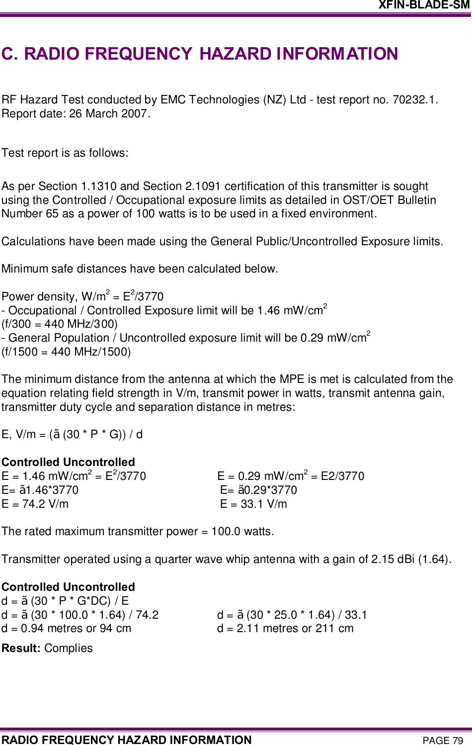     XFIN-BLADE-SM RADIO FREQUENCY HAZARD INFORMATION PAGE 79 C. RADIO FREQUENCY  HAZARD INFORMATION  RF Hazard Test conducted by EMC Technologies (NZ) Ltd - test report no. 70232.1. Report date: 26 March 2007.  Test report is as follows:  As per Section 1.1310 and Section 2.1091 certification of this transmitter is sought using the Controlled / Occupational exposure limits as detailed in OST/OET Bulletin Number 65 as a power of 100 watts is to be used in a fixed environment.  Calculations have been made using the General Public/Uncontrolled Exposure limits.  Minimum safe distances have been calculated below.  Power density, W/m2 = E2/3770 - Occupational / Controlled Exposure limit will be 1.46 mW/cm2 (f/300 = 440 MHz/300) - General Population / Uncontrolled exposure limit will be 0.29 mW/cm2 (f/1500 = 440 MHz/1500)  The minimum distance from the antenna at which the MPE is met is calculated from the equation relating field strength in V/m, transmit power in watts, transmit antenna gain, transmitter duty cycle and separation distance in metres:  E, V/m = (√ (30 * P * G)) / d  Controlled Uncontrolled E = 1.46 mW/cm2 = E2/3770                          E = 0.29 mW/cm2 = E2/3770 E= √1.46*3770                                                   E= √0.29*3770 E = 74.2 V/m                                                      E = 33.1 V/m  The rated maximum transmitter power = 100.0 watts.  Transmitter operated using a quarter wave whip antenna with a gain of 2.15 dBi (1.64).  Controlled Uncontrolled d = √ (30 * P * G*DC) / E d = √ (30 * 100.0 * 1.64) / 74.2                     d = √ (30 * 25.0 * 1.64) / 33.1 d = 0.94 metres or 94 cm                               d = 2.11 metres or 211 cm Result: Complies  