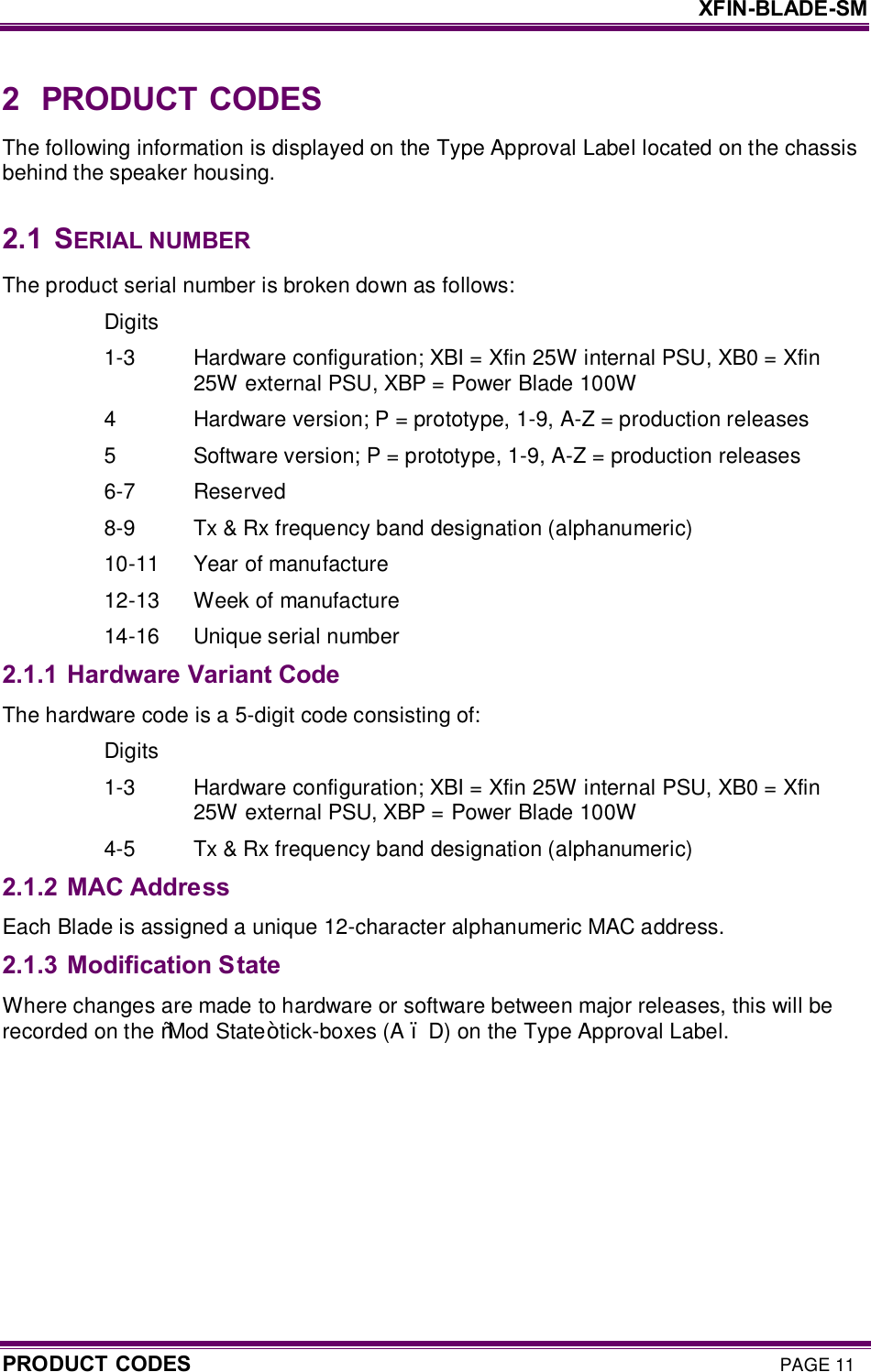     XFIN-BLADE-SM PRODUCT CODES PAGE 11 2  PRODUCT CODES The following information is displayed on the Type Approval Label located on the chassis behind the speaker housing.  2.1  SERIAL NUMBER The product serial number is broken down as follows: Digits 1-3  Hardware configuration; XBI = Xfin 25W internal PSU, XB0 = Xfin 25W external PSU, XBP = Power Blade 100W 4  Hardware version; P = prototype, 1-9, A-Z = production releases 5  Software version; P = prototype, 1-9, A-Z = production releases 6-7  Reserved 8-9  Tx &amp; Rx frequency band designation (alphanumeric) 10-11  Year of manufacture 12-13  Week of manufacture 14-16  Unique serial number 2.1.1 Hardware Variant Code The hardware code is a 5-digit code consisting of: Digits 1-3  Hardware configuration; XBI = Xfin 25W internal PSU, XB0 = Xfin 25W external PSU, XBP = Power Blade 100W 4-5  Tx &amp; Rx frequency band designation (alphanumeric) 2.1.2 MAC Address Each Blade is assigned a unique 12-character alphanumeric MAC address. 2.1.3 Modification State Where changes are made to hardware or software between major releases, this will be recorded on the “Mod State” tick-boxes (A – D) on the Type Approval Label.   