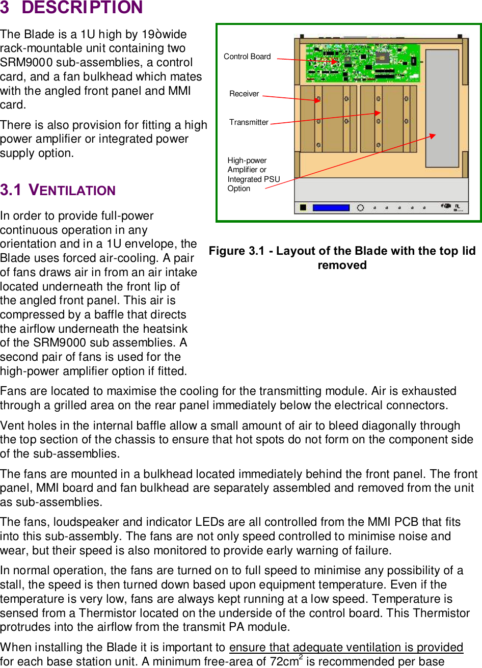 3  DESCRIPTION The Blade is a 1U high by 19” wide rack-mountable unit containing two SRM9000 sub-assemblies, a control card, and a fan bulkhead which mates with the angled front panel and MMI card. There is also provision for fitting a high power amplifier or integrated power supply option.  3.1  VENTILATION In order to provide full-power continuous operation in any orientation and in a 1U envelope, the Blade uses forced air-cooling. A pair of fans draws air in from an air intake located underneath the front lip of the angled front panel. This air is compressed by a baffle that directs the airflow underneath the heatsink of the SRM9000 sub assemblies. A second pair of fans is used for the high-power amplifier option if fitted. Fans are located to maximise the cooling for the transmitting module. Air is exhausted through a grilled area on the rear panel immediately below the electrical connectors. Vent holes in the internal baffle allow a small amount of air to bleed diagonally through the top section of the chassis to ensure that hot spots do not form on the component side of the sub-assemblies. The fans are mounted in a bulkhead located immediately behind the front panel. The front panel, MMI board and fan bulkhead are separately assembled and removed from the unit as sub-assemblies. The fans, loudspeaker and indicator LEDs are all controlled from the MMI PCB that fits into this sub-assembly. The fans are not only speed controlled to minimise noise and wear, but their speed is also monitored to provide early warning of failure. In normal operation, the fans are turned on to full speed to minimise any possibility of a stall, the speed is then turned down based upon equipment temperature. Even if the temperature is very low, fans are always kept running at a low speed. Temperature is sensed from a Thermistor located on the underside of the control board. This Thermistor protrudes into the airflow from the transmit PA module.  When installing the Blade it is important to ensure that adequate ventilation is provided for each base station unit. A minimum free-area of 72cm2 is recommended per base Receiver Transmitter Control Board Figure 3.1 - Layout of the Blade with the top lid removed High-power Amplifier or Integrated PSU Option 