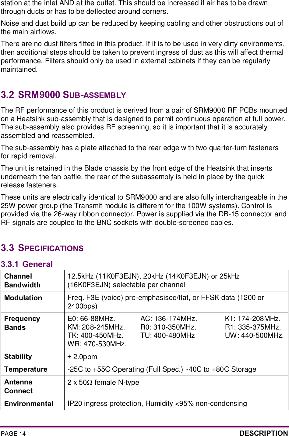 PAGE 14  DESCRIPTION  station at the inlet AND at the outlet. This should be increased if air has to be drawn through ducts or has to be deflected around corners. Noise and dust build up can be reduced by keeping cabling and other obstructions out of the main airflows. There are no dust filters fitted in this product. If it is to be used in very dirty environments, then additional steps should be taken to prevent ingress of dust as this will affect thermal performance. Filters should only be used in external cabinets if they can be regularly maintained.  3.2  SRM9000 SUB-ASSEMBLY The RF performance of this product is derived from a pair of SRM9000 RF PCBs mounted on a Heatsink sub-assembly that is designed to permit continuous operation at full power. The sub-assembly also provides RF screening, so it is important that it is accurately assembled and reassembled.  The sub-assembly has a plate attached to the rear edge with two quarter-turn fasteners for rapid removal. The unit is retained in the Blade chassis by the front edge of the Heatsink that inserts underneath the fan baffle, the rear of the subassembly is held in place by the quick release fasteners. These units are electrically identical to SRM9000 and are also fully interchangeable in the 25W power group (the Transmit module is different for the 100W systems). Control is provided via the 26-way ribbon connector. Power is supplied via the DB-15 connector and RF signals are coupled to the BNC sockets with double-screened cables.  3.3  SPECIFICATIONS 3.3.1 General Channel Bandwidth 12.5kHz (11K0F3EJN), 20kHz (14K0F3EJN) or 25kHz (16K0F3EJN) selectable per channel Modulation  Freq. F3E (voice) pre-emphasised/flat, or FFSK data (1200 or 2400bps) Frequency Bands E0: 66-88MHz.  AC: 136-174MHz.  K1: 174-208MHz. KM: 208-245MHz.   R0: 310-350MHz.   R1: 335-375MHz. TK: 400-450MHz.   TU: 400-480MHz   UW: 440-500MHz. WR: 470-530MHz. Stability  ± 2.0ppm Temperature  -25C to +55C Operating (Full Spec.)  -40C to +80C Storage Antenna Connect 2 x 50W female N-type Environmental  IP20 ingress protection, Humidity &lt;95% non-condensing 