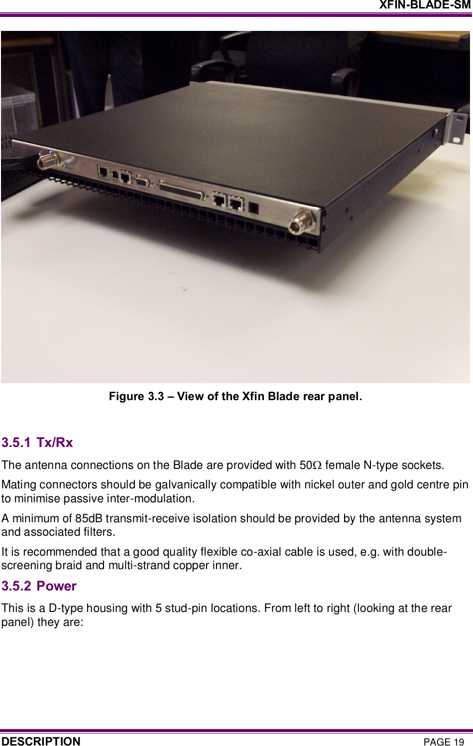     XFIN-BLADE-SM DESCRIPTION PAGE 19  Figure 3.3 – View of the Xfin Blade rear panel.  3.5.1 Tx/Rx The antenna connections on the Blade are provided with 50W female N-type sockets.  Mating connectors should be galvanically compatible with nickel outer and gold centre pin to minimise passive inter-modulation.  A minimum of 85dB transmit-receive isolation should be provided by the antenna system and associated filters.  It is recommended that a good quality flexible co-axial cable is used, e.g. with double-screening braid and multi-strand copper inner. 3.5.2 Power  This is a D-type housing with 5 stud-pin locations. From left to right (looking at the rear panel) they are:  