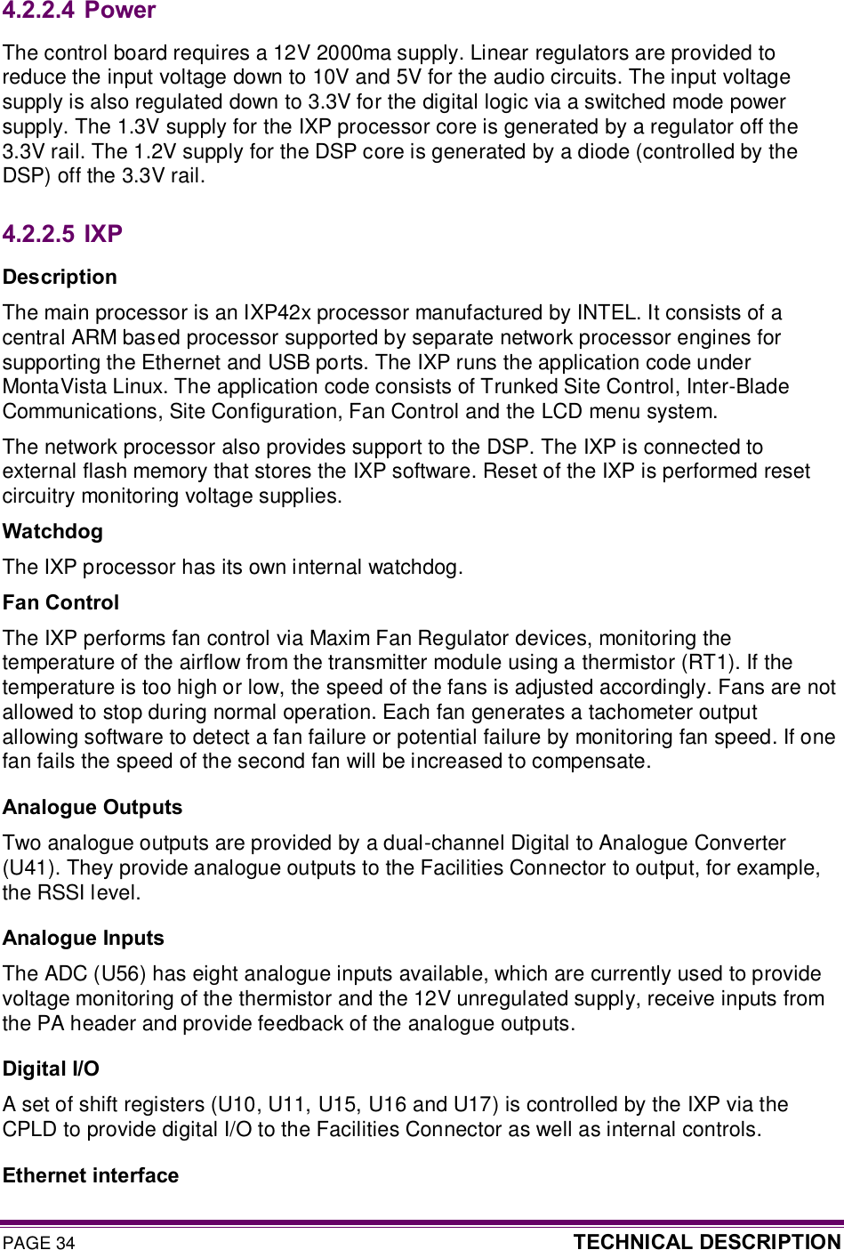PAGE 34  TECHNICAL DESCRIPTION  4.2.2.4  Power The control board requires a 12V 2000ma supply. Linear regulators are provided to reduce the input voltage down to 10V and 5V for the audio circuits. The input voltage supply is also regulated down to 3.3V for the digital logic via a switched mode power supply. The 1.3V supply for the IXP processor core is generated by a regulator off the 3.3V rail. The 1.2V supply for the DSP core is generated by a diode (controlled by the DSP) off the 3.3V rail. 4.2.2.5  IXP Description The main processor is an IXP42x processor manufactured by INTEL. It consists of a central ARM based processor supported by separate network processor engines for supporting the Ethernet and USB ports. The IXP runs the application code under MontaVista Linux. The application code consists of Trunked Site Control, Inter-Blade Communications, Site Configuration, Fan Control and the LCD menu system. The network processor also provides support to the DSP. The IXP is connected to external flash memory that stores the IXP software. Reset of the IXP is performed reset circuitry monitoring voltage supplies. Watchdog The IXP processor has its own internal watchdog. Fan Control The IXP performs fan control via Maxim Fan Regulator devices, monitoring the temperature of the airflow from the transmitter module using a thermistor (RT1). If the temperature is too high or low, the speed of the fans is adjusted accordingly. Fans are not allowed to stop during normal operation. Each fan generates a tachometer output allowing software to detect a fan failure or potential failure by monitoring fan speed. If one fan fails the speed of the second fan will be increased to compensate. Analogue Outputs Two analogue outputs are provided by a dual-channel Digital to Analogue Converter (U41). They provide analogue outputs to the Facilities Connector to output, for example, the RSSI level. Analogue Inputs The ADC (U56) has eight analogue inputs available, which are currently used to provide voltage monitoring of the thermistor and the 12V unregulated supply, receive inputs from the PA header and provide feedback of the analogue outputs. Digital I/O A set of shift registers (U10, U11, U15, U16 and U17) is controlled by the IXP via the CPLD to provide digital I/O to the Facilities Connector as well as internal controls. Ethernet interface 