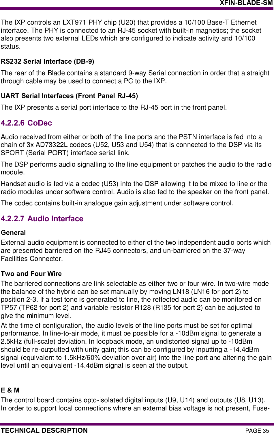     XFIN-BLADE-SM TECHNICAL DESCRIPTION PAGE 35 The IXP controls an LXT971 PHY chip (U20) that provides a 10/100 Base-T Ethernet interface. The PHY is connected to an RJ-45 socket with built-in magnetics; the socket also presents two external LEDs which are configured to indicate activity and 10/100 status. RS232 Serial Interface (DB-9) The rear of the Blade contains a standard 9-way Serial connection in order that a straight through cable may be used to connect a PC to the IXP. UART Serial Interfaces (Front Panel RJ-45) The IXP presents a serial port interface to the RJ-45 port in the front panel. 4.2.2.6  CoDec Audio received from either or both of the line ports and the PSTN interface is fed into a chain of 3x AD73322L codecs (U52, U53 and U54) that is connected to the DSP via its SPORT (Serial PORT) interface serial link.  The DSP performs audio signalling to the line equipment or patches the audio to the radio module.  Handset audio is fed via a codec (U53) into the DSP allowing it to be mixed to line or the radio modules under software control. Audio is also fed to the speaker on the front panel. The codec contains built-in analogue gain adjustment under software control. 4.2.2.7  Audio Interface General External audio equipment is connected to either of the two independent audio ports which are presented barriered on the RJ45 connectors, and un-barriered on the 37-way Facilities Connector.  Two and Four Wire The barriered connections are link selectable as either two or four wire. In two-wire mode the balance of the hybrid can be set manually by moving LN18 (LN16 for port 2) to position 2-3. If a test tone is generated to line, the reflected audio can be monitored on TP57 (TP62 for port 2) and variable resistor R128 (R135 for port 2) can be adjusted to give the minimum level. At the time of configuration, the audio levels of the line ports must be set for optimal performance. In line-to-air mode, it must be possible for a -10dBm signal to generate a 2.5kHz (full-scale) deviation. In loopback mode, an undistorted signal up to -10dBm should be re-outputted with unity gain; this can be configured by inputting a -14.4dBm signal (equivalent to 1.5kHz/60% deviation over air) into the line port and altering the gain level until an equivalent -14.4dBm signal is seen at the output.  E &amp; M The control board contains opto-isolated digital inputs (U9, U14) and outputs (U8, U13). In order to support local connections where an external bias voltage is not present, Fuse-