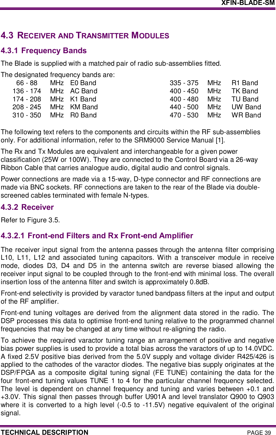     XFIN-BLADE-SM TECHNICAL DESCRIPTION PAGE 39  4.3  RECEIVER AND TRANSMITTER MODULES 4.3.1 Frequency Bands The Blade is supplied with a matched pair of radio sub-assemblies fitted. The designated frequency bands are: 66 - 88  MHz  E0 Band    335 - 375  MHz  R1 Band 136 - 174  MHz  AC Band    400 - 450  MHz  TK Band 174 - 208  MHz  K1 Band    400 - 480  MHz  TU Band 208 - 245  MHz  KM Band    440 - 500  MHz  UW Band 310 - 350  MHz  R0 Band    470 - 530  MHz  WR Band  The following text refers to the components and circuits within the RF sub-assemblies only. For additional information, refer to the SRM9000 Service Manual [1]. The Rx and Tx Modules are equivalent and interchangeable for a given power classification (25W or 100W). They are connected to the Control Board via a 26-way Ribbon Cable that carries analogue audio, digital audio and control signals. Power connections are made via a 15-way, D-type connector and RF connections are made via BNC sockets. RF connections are taken to the rear of the Blade via double-screened cables terminated with female N-types. 4.3.2 Receiver Refer to Figure 3.5. 4.3.2.1  Front-end Filters and Rx Front-end Amplifier The receiver input signal from the antenna passes through the antenna filter comprising L10,  L11,  L12  and  associated  tuning  capacitors.  With  a  transceiver  module  in  receive mode,  diodes  D3,  D4  and  D5  in  the  antenna  switch  are  reverse  biased  allowing  the receiver input signal to be coupled through to the front-end with minimal loss. The overall insertion loss of the antenna filter and switch is approximately 0.8dB.  Front-end selectivity is provided by varactor tuned bandpass filters at the input and output of the RF amplifier.  Front-end  tuning voltages  are  derived  from the alignment  data  stored  in the  radio. The DSP processes this data to optimise front-end tuning relative to the programmed channel frequencies that may be changed at any time without re-aligning the radio.  To achieve the required  varactor tuning range  an  arrangement of positive and negative bias power supplies is used to provide a total bias across the varactors of up to 14.0VDC. A fixed 2.5V positive bias derived from the 5.0V supply and voltage divider R425/426 is applied to the cathodes of the varactor diodes. The negative bias supply originates at the DSP/FPGA  as  a composite  digital  tuning  signal (FE  TUNE) containing  the data  for the four front-end tuning  values TUNE  1  to  4 for the particular channel frequency selected.  The  level is  dependent on  channel  frequency and  tuning and  varies between +0.1  and +3.0V. This signal then passes through buffer U901A and level translator Q900 to Q903 where  it  is converted  to a high level (-0.5 to  -11.5V) negative equivalent  of the  original signal.  