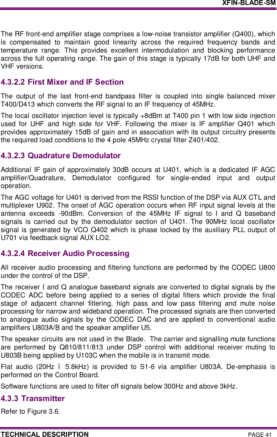     XFIN-BLADE-SM TECHNICAL DESCRIPTION PAGE 41  The RF front-end amplifier stage comprises a low-noise transistor amplifier (Q400), which is  compensated  to  maintain  good  linearity  across  the  required  frequency  bands  and temperature  range.  This  provides  excellent  intermodulation  and  blocking  performance across the full operating range. The gain of this stage is typically 17dB for both UHF and VHF versions. 4.3.2.2  First Mixer and IF Section The  output  of  the  last  front-end  bandpass  filter  is  coupled  into  single  balanced  mixer T400/D413 which converts the RF signal to an IF frequency of 45MHz.  The local oscillator injection level is typically +8dBm at T400 pin 1 with low side injection used  for  UHF  and  high  side  for  VHF.  Following  the  mixer  is  IF  amplifier  Q401  which provides approximately 15dB of gain and in association with its output circuitry presents the required load conditions to the 4 pole 45MHz crystal filter Z401/402.  4.3.2.3  Quadrature Demodulator Additional IF gain of approximately 30dB  occurs at  U401,  which is a  dedicated IF AGC amplifier/Quadrature,  Demodulator  configured  for  single-ended  input  and  output operation.  The AGC voltage for U401 is derived from the RSSI function of the DSP via AUX CTL and multiplexer U902. The onset of AGC operation occurs when RF input signal levels at the antenna  exceeds  -90dBm.  Conversion  of  the  45MHz  IF  signal  to  I  and  Q  baseband signals  is  carried  out  by  the  demodulator  section  of  U401.  The  90MHz  local oscillator signal is generated by VCO Q402  which is phase locked by the auxiliary PLL output of U701 via feedback signal AUX LO2.  4.3.2.4  Receiver Audio Processing All receiver audio processing and filtering functions are performed by the CODEC U800 under the control of the DSP. The receiver I and Q analogue baseband signals are converted to digital signals by the CODEC  ADC  before  being  applied  to  a  series  of  digital  filters  which  provide  the  final stage  of  adjacent  channel  filtering,  high  pass  and  low  pass  filtering  and  mute  noise processing for narrow and wideband operation. The processed signals are then converted to  analogue  audio  signals  by  the  CODEC  DAC  and  are  applied  to  conventional  audio amplifiers U803A/B and the speaker amplifier U5.  The speaker circuits are not used in the Blade.  The carrier and signalling mute functions are  performed  by  Q810/811/813  under  DSP  control  with  additional  receiver  muting  to U803B being applied by U103C when the mobile is in transmit mode.  Flat  audio  (20Hz  –  5.8kHz)  is  provided  to  S1-6  via  amplifier  U803A.  De-emphasis  is performed on the Control Board.  Software functions are used to filter off signals below 300Hz and above 3kHz. 4.3.3 Transmitter Refer to Figure 3.6. 