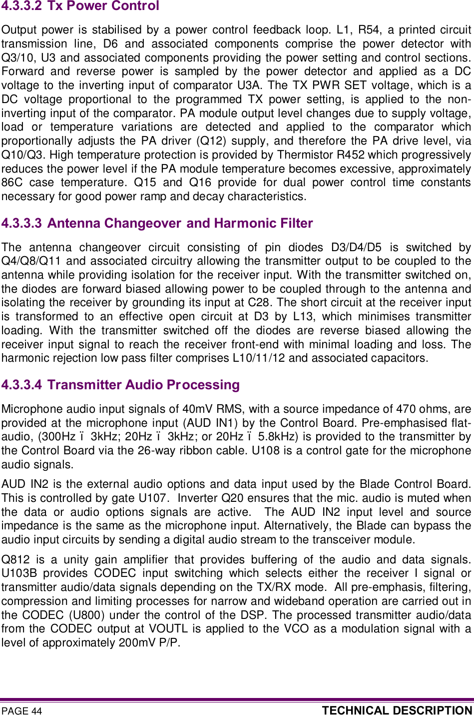 PAGE 44  TECHNICAL DESCRIPTION  4.3.3.2  Tx Power Control Output  power is  stabilised  by a  power  control  feedback  loop. L1,  R54, a printed  circuit transmission  line,  D6  and  associated  components  comprise  the  power  detector  with Q3/10, U3 and associated components providing the power setting and control sections. Forward  and  reverse  power  is  sampled  by  the  power  detector  and  applied  as  a  DC voltage to the inverting input of comparator U3A.  The TX PWR SET voltage, which is a DC  voltage  proportional  to  the  programmed  TX  power  setting,  is  applied  to  the  non-inverting input of the comparator. PA module output level changes due to supply voltage, load  or  temperature  variations  are  detected  and  applied  to  the  comparator  which proportionally adjusts the PA  driver (Q12) supply,  and  therefore  the PA  drive  level,  via Q10/Q3. High temperature protection is provided by Thermistor R452 which progressively reduces the power level if the PA module temperature becomes excessive, approximately 86C  case  temperature.  Q15  and  Q16  provide  for  dual  power  control  time  constants necessary for good power ramp and decay characteristics. 4.3.3.3  Antenna Changeover and Harmonic Filter The  antenna  changeover  circuit  consisting  of  pin  diodes  D3/D4/D5  is  switched  by Q4/Q8/Q11 and associated circuitry allowing the transmitter output to be coupled to the antenna while providing isolation for the receiver input. With the transmitter switched on, the diodes are forward biased allowing power to be coupled through to the antenna and isolating the receiver by grounding its input at C28. The short circuit at the receiver input is  transformed  to  an  effective  open  circuit  at  D3  by  L13,  which  minimises  transmitter loading.  With  the  transmitter  switched  off  the  diodes  are  reverse  biased  allowing  the receiver input  signal to reach the receiver front-end  with minimal loading and loss.  The harmonic rejection low pass filter comprises L10/11/12 and associated capacitors.   4.3.3.4  Transmitter Audio Processing Microphone audio input signals of 40mV RMS, with a source impedance of 470 ohms, are provided at the microphone input (AUD IN1) by the Control Board. Pre-emphasised flat-audio, (300Hz – 3kHz; 20Hz – 3kHz; or 20Hz – 5.8kHz) is provided to the transmitter by the Control Board via the 26-way ribbon cable. U108 is a control gate for the microphone audio signals. AUD IN2 is the external audio options and data input used by the Blade Control Board. This is controlled by gate U107.  Inverter Q20 ensures that the mic. audio is muted when the  data  or  audio  options  signals  are  active.    The  AUD  IN2  input  level  and  source impedance is the same as the microphone input. Alternatively, the Blade can bypass the audio input circuits by sending a digital audio stream to the transceiver module. Q812  is  a  unity  gain  amplifier  that  provides  buffering  of  the  audio  and  data  signals. U103B  provides  CODEC  input  switching  which  selects  either  the  receiver  I  signal  or transmitter audio/data signals depending on the TX/RX mode.  All pre-emphasis, filtering, compression and limiting processes for narrow and wideband operation are carried out in the CODEC  (U800) under the control of the DSP. The processed transmitter audio/data from the CODEC  output at VOUTL is applied to the VCO as a modulation signal with a level of approximately 200mV P/P. 