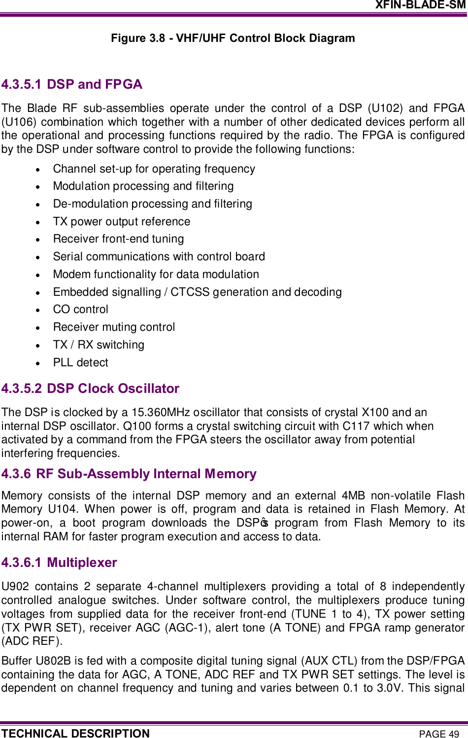     XFIN-BLADE-SM TECHNICAL DESCRIPTION PAGE 49 Figure 3.8 - VHF/UHF Control Block Diagram  4.3.5.1  DSP and FPGA The  Blade  RF  sub-assemblies  operate  under  the  control  of  a  DSP  (U102)  and  FPGA (U106) combination which together with a number of other dedicated devices perform all the operational and processing functions required by the radio. The FPGA is configured by the DSP under software control to provide the following functions: · Channel set-up for operating frequency · Modulation processing and filtering  · De-modulation processing and filtering  · TX power output reference  · Receiver front-end tuning  · Serial communications with control board · Modem functionality for data modulation · Embedded signalling / CTCSS generation and decoding  · CO control · Receiver muting control · TX / RX switching · PLL detect 4.3.5.2  DSP Clock Oscillator The DSP is clocked by a 15.360MHz oscillator that consists of crystal X100 and an internal DSP oscillator. Q100 forms a crystal switching circuit with C117 which when activated by a command from the FPGA steers the oscillator away from potential interfering frequencies. 4.3.6 RF Sub-Assembly Internal Memory Memory  consists  of  the  internal  DSP  memory  and  an  external  4MB  non-volatile  Flash Memory  U104.  When  power  is  off,  program  and  data  is  retained  in  Flash  Memory.  At power-on,  a  boot  program  downloads  the  DSP’s  program  from  Flash  Memory  to  its internal RAM for faster program execution and access to data. 4.3.6.1  Multiplexer U902  contains  2  separate  4-channel  multiplexers  providing  a  total  of  8  independently controlled  analogue  switches.  Under  software  control,  the  multiplexers  produce  tuning voltages  from  supplied  data  for the  receiver front-end  (TUNE  1  to  4), TX power setting (TX PWR SET), receiver AGC (AGC-1), alert tone (A TONE) and FPGA ramp generator (ADC REF).  Buffer U802B is fed with a composite digital tuning signal (AUX CTL) from the DSP/FPGA containing the data for AGC, A TONE, ADC REF and TX PWR SET settings. The level is dependent on channel frequency and tuning and varies between 0.1 to 3.0V. This signal 