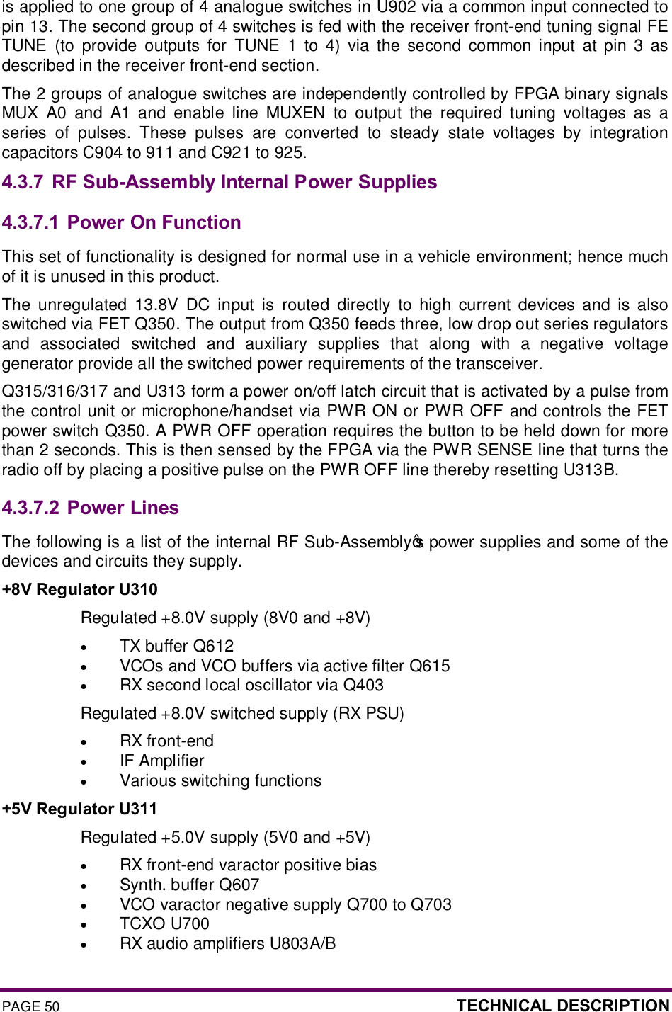 PAGE 50  TECHNICAL DESCRIPTION  is applied to one group of 4 analogue switches in U902 via a common input connected to pin 13. The second group of 4 switches is fed with the receiver front-end tuning signal FE TUNE  (to  provide  outputs  for  TUNE  1  to  4)  via  the  second  common  input  at  pin  3  as described in the receiver front-end section.    The 2 groups of analogue switches are independently controlled by FPGA binary signals MUX  A0  and  A1  and  enable  line  MUXEN  to  output  the  required  tuning  voltages  as  a series  of  pulses.  These  pulses  are  converted  to  steady  state  voltages  by  integration capacitors C904 to 911 and C921 to 925. 4.3.7 RF Sub-Assembly Internal Power Supplies 4.3.7.1  Power On Function This set of functionality is designed for normal use in a vehicle environment; hence much of it is unused in this product. The  unregulated  13.8V  DC  input  is  routed  directly  to  high  current  devices  and  is also switched via FET Q350. The output from Q350 feeds three, low drop out series regulators and  associated  switched  and  auxiliary  supplies  that  along  with  a  negative  voltage generator provide all the switched power requirements of the transceiver. Q315/316/317 and U313 form a power on/off latch circuit that is activated by a pulse from the control unit or microphone/handset via PWR ON or PWR OFF and controls the FET power switch Q350. A PWR OFF operation requires the button to be held down for more than 2 seconds. This is then sensed by the FPGA via the PWR SENSE line that turns the radio off by placing a positive pulse on the PWR OFF line thereby resetting U313B. 4.3.7.2  Power Lines The following is a list of the internal RF Sub-Assembly’s power supplies and some of the devices and circuits they supply. +8V Regulator U310 Regulated +8.0V supply (8V0 and +8V) · TX buffer Q612 · VCOs and VCO buffers via active filter Q615 · RX second local oscillator via Q403 Regulated +8.0V switched supply (RX PSU) · RX front-end · IF Amplifier · Various switching functions +5V Regulator U311 Regulated +5.0V supply (5V0 and +5V) · RX front-end varactor positive bias · Synth. buffer Q607 · VCO varactor negative supply Q700 to Q703 · TCXO U700 · RX audio amplifiers U803A/B 