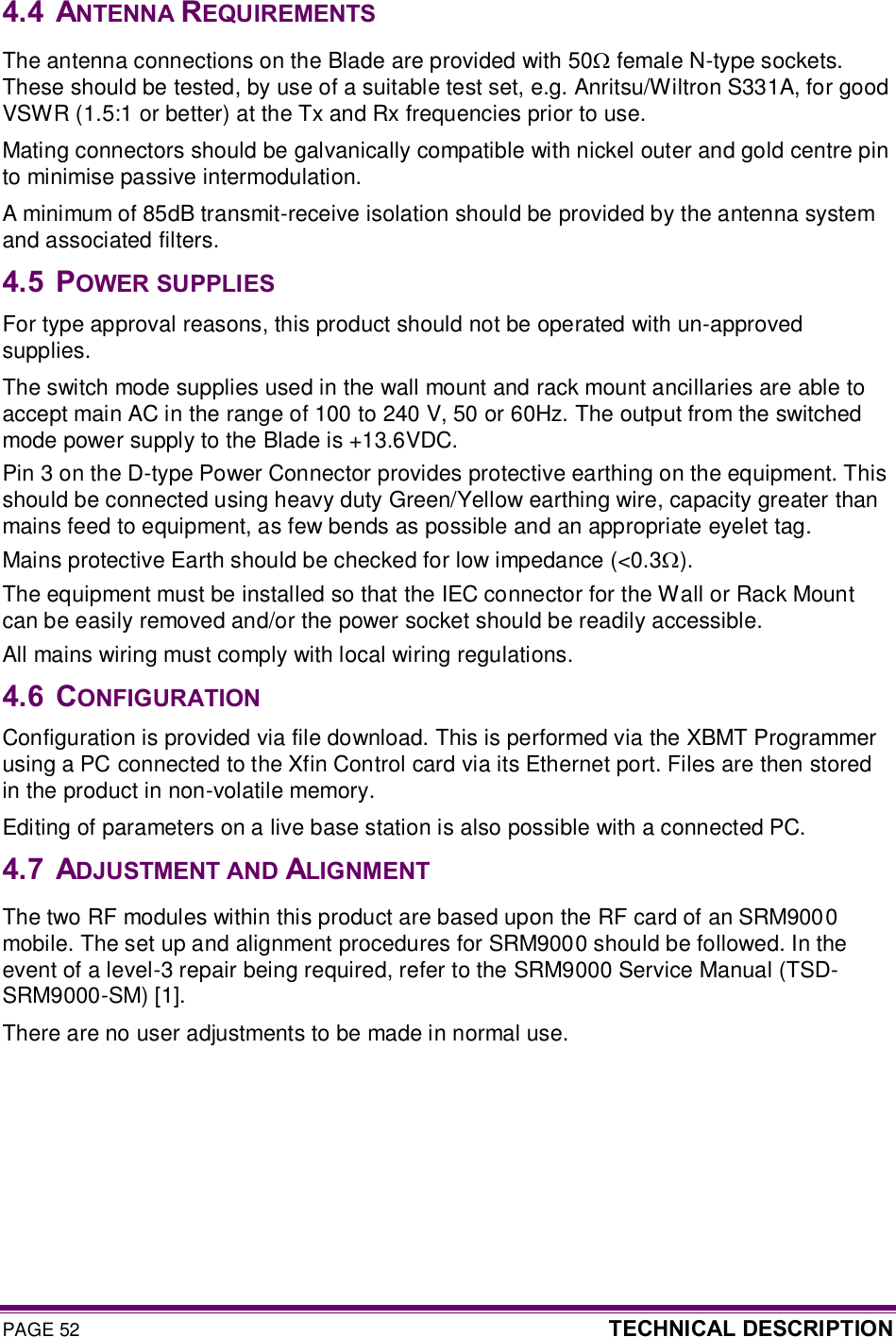 PAGE 52  TECHNICAL DESCRIPTION  4.4  ANTENNA REQUIREMENTS The antenna connections on the Blade are provided with 50W female N-type sockets. These should be tested, by use of a suitable test set, e.g. Anritsu/Wiltron S331A, for good VSWR (1.5:1 or better) at the Tx and Rx frequencies prior to use. Mating connectors should be galvanically compatible with nickel outer and gold centre pin to minimise passive intermodulation. A minimum of 85dB transmit-receive isolation should be provided by the antenna system and associated filters. 4.5  POWER SUPPLIES For type approval reasons, this product should not be operated with un-approved supplies. The switch mode supplies used in the wall mount and rack mount ancillaries are able to accept main AC in the range of 100 to 240 V, 50 or 60Hz. The output from the switched mode power supply to the Blade is +13.6VDC. Pin 3 on the D-type Power Connector provides protective earthing on the equipment. This should be connected using heavy duty Green/Yellow earthing wire, capacity greater than mains feed to equipment, as few bends as possible and an appropriate eyelet tag.  Mains protective Earth should be checked for low impedance (&lt;0.3W).  The equipment must be installed so that the IEC connector for the Wall or Rack Mount can be easily removed and/or the power socket should be readily accessible. All mains wiring must comply with local wiring regulations. 4.6  CONFIGURATION Configuration is provided via file download. This is performed via the XBMT Programmer using a PC connected to the Xfin Control card via its Ethernet port. Files are then stored in the product in non-volatile memory. Editing of parameters on a live base station is also possible with a connected PC. 4.7  ADJUSTMENT AND ALIGNMENT The two RF modules within this product are based upon the RF card of an SRM9000 mobile. The set up and alignment procedures for SRM9000 should be followed. In the event of a level-3 repair being required, refer to the SRM9000 Service Manual (TSD-SRM9000-SM) [1]. There are no user adjustments to be made in normal use. 