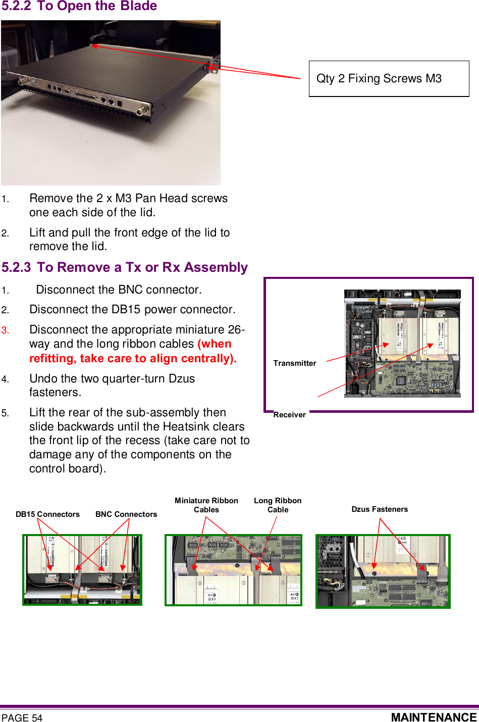 PAGE 54  MAINTENANCE  5.2.2 To Open the Blade  1.  Remove the 2 x M3 Pan Head screws one each side of the lid. 2.  Lift and pull the front edge of the lid to remove the lid. 5.2.3 To Remove a Tx or Rx Assembly 1.    Disconnect the BNC connector. 2.  Disconnect the DB15 power connector. 3.  Disconnect the appropriate miniature 26-way and the long ribbon cables (when refitting, take care to align centrally). 4.  Undo the two quarter-turn Dzus fasteners. 5.  Lift the rear of the sub-assembly then slide backwards until the Heatsink clears the front lip of the recess (take care not to damage any of the components on the control board).          Receiver Transmitter BNC Connectors DB15 Connectors Miniature Ribbon  Cables Dzus Fasteners Long Ribbon  Cable Qty 2 Fixing Screws M3  