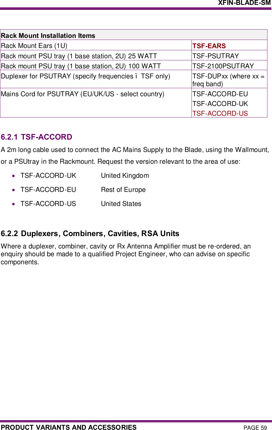     XFIN-BLADE-SM PRODUCT VARIANTS AND ACCESSORIES PAGE 59  Rack Mount Installation Items Rack Mount Ears (1U)   TSF-EARS Rack mount PSU tray (1 base station, 2U) 25 WATT   TSF-PSUTRAY Rack mount PSU tray (1 base station, 2U) 100 WATT  TSF-2100PSUTRAY Duplexer for PSUTRAY (specify frequencies – TSF only)  TSF-DUPxx (where xx = freq band) Mains Cord for PSUTRAY (EU/UK/US - select country)  TSF-ACCORD-EU TSF-ACCORD-UK TSF-ACCORD-US  6.2.1 TSF-ACCORD A 2m long cable used to connect the AC Mains Supply to the Blade, using the Wallmount, or a PSUtray in the Rackmount. Request the version relevant to the area of use: · TSF-ACCORD-UK                United Kingdom · TSF-ACCORD-EU                Rest of Europe · TSF-ACCORD-US                United States  6.2.2 Duplexers, Combiners, Cavities, RSA Units Where a duplexer, combiner, cavity or Rx Antenna Amplifier must be re-ordered, an enquiry should be made to a qualified Project Engineer, who can advise on specific components.  