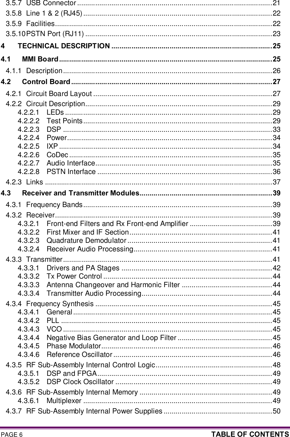 PAGE 6  TABLE OF CONTENTS  3.5.7 USB Connector .................................................................................................21 3.5.8 Line 1 &amp; 2 (RJ45)..............................................................................................22 3.5.9 Facilities............................................................................................................22 3.5.10 PSTN Port (RJ11) .............................................................................................23 4 TECHNICAL DESCRIPTION ................................................................................25 4.1 MMI Board ..........................................................................................................25 4.1.1 Description........................................................................................................26 4.2 Control Board ....................................................................................................27 4.2.1 Circuit Board Layout .........................................................................................27 4.2.2 Circuit Description.............................................................................................29 4.2.2.1 LEDs .......................................................................................................29 4.2.2.2 Test Points..............................................................................................29 4.2.2.3 DSP ........................................................................................................33 4.2.2.4 Power......................................................................................................34 4.2.2.5 IXP ..........................................................................................................34 4.2.2.6 CoDec .....................................................................................................35 4.2.2.7 Audio Interface........................................................................................35 4.2.2.8 PSTN Interface .......................................................................................36 4.2.3 Links .................................................................................................................37 4.3 Receiver and Transmitter Modules..................................................................39 4.3.1 Frequency Bands..............................................................................................39 4.3.2 Receiver............................................................................................................39 4.3.2.1 Front-end Filters and Rx Front-end Amplifier .........................................39 4.3.2.2 First Mixer and IF Section.......................................................................41 4.3.2.3 Quadrature Demodulator........................................................................41 4.3.2.4 Receiver Audio Processing.....................................................................41 4.3.3 Transmitter........................................................................................................41 4.3.3.1 Drivers and PA Stages ...........................................................................42 4.3.3.2 Tx Power Control ....................................................................................44 4.3.3.3 Antenna Changeover and Harmonic Filter .............................................44 4.3.3.4 Transmitter Audio Processing.................................................................44 4.3.4 Frequency Synthesis ........................................................................................45 4.3.4.1 General...................................................................................................45 4.3.4.2 PLL .........................................................................................................45 4.3.4.3 VCO ........................................................................................................45 4.3.4.4 Negative Bias Generator and Loop Filter ...............................................45 4.3.4.5 Phase Modulator.....................................................................................46 4.3.4.6 Reference Oscillator...............................................................................46 4.3.5 RF Sub-Assembly Internal Control Logic..........................................................48 4.3.5.1 DSP and FPGA.......................................................................................49 4.3.5.2 DSP Clock Oscillator ..............................................................................49 4.3.6 RF Sub-Assembly Internal Memory ..................................................................49 4.3.6.1 Multiplexer ..............................................................................................49 4.3.7 RF Sub-Assembly Internal Power Supplies ......................................................50 