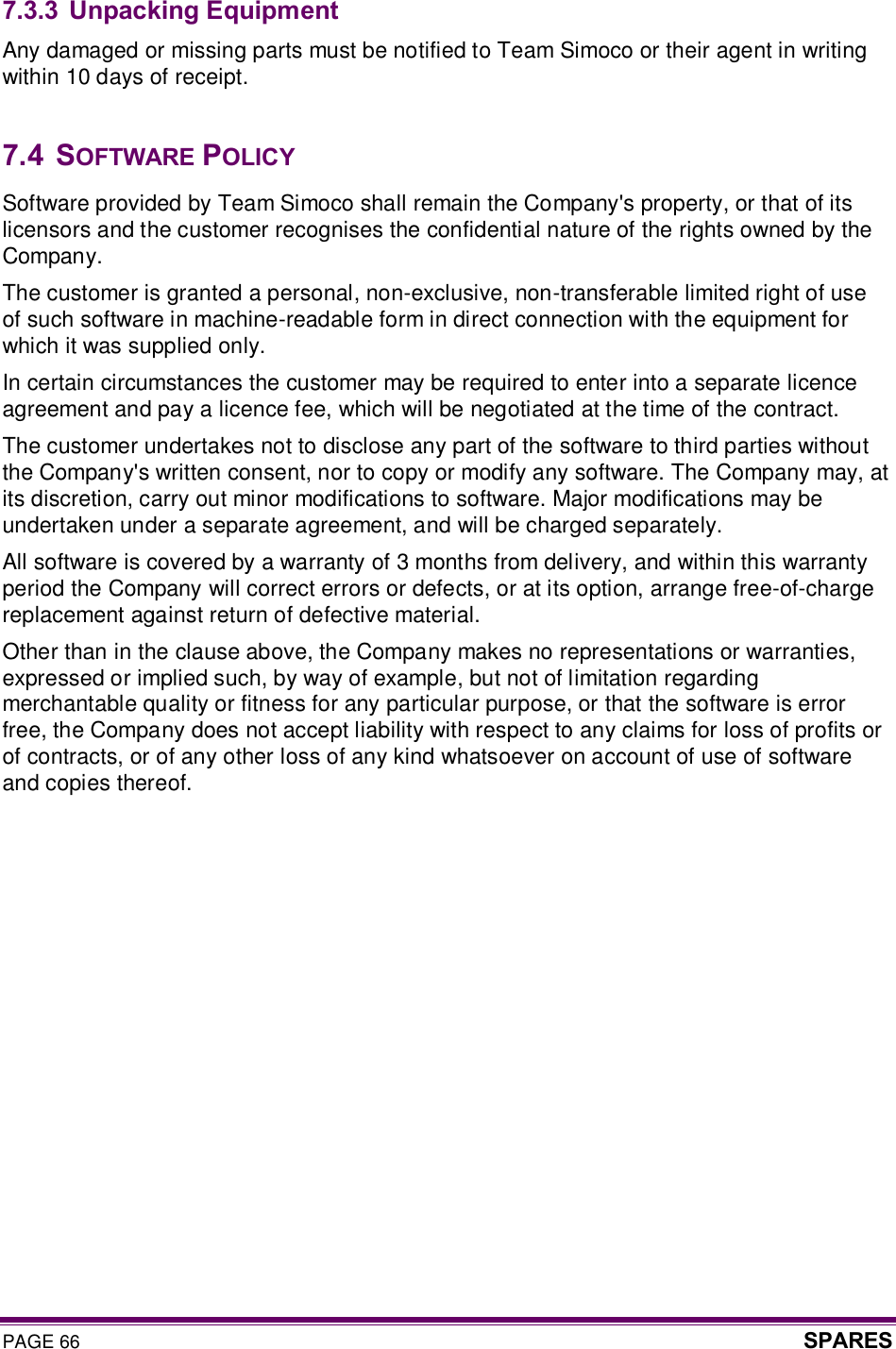 PAGE 66  SPARES  7.3.3 Unpacking Equipment Any damaged or missing parts must be notified to Team Simoco or their agent in writing within 10 days of receipt.  7.4  SOFTWARE POLICY Software provided by Team Simoco shall remain the Company&apos;s property, or that of its licensors and the customer recognises the confidential nature of the rights owned by the Company. The customer is granted a personal, non-exclusive, non-transferable limited right of use of such software in machine-readable form in direct connection with the equipment for which it was supplied only.  In certain circumstances the customer may be required to enter into a separate licence agreement and pay a licence fee, which will be negotiated at the time of the contract. The customer undertakes not to disclose any part of the software to third parties without the Company&apos;s written consent, nor to copy or modify any software. The Company may, at its discretion, carry out minor modifications to software. Major modifications may be undertaken under a separate agreement, and will be charged separately. All software is covered by a warranty of 3 months from delivery, and within this warranty period the Company will correct errors or defects, or at its option, arrange free-of-charge replacement against return of defective material. Other than in the clause above, the Company makes no representations or warranties, expressed or implied such, by way of example, but not of limitation regarding merchantable quality or fitness for any particular purpose, or that the software is error free, the Company does not accept liability with respect to any claims for loss of profits or of contracts, or of any other loss of any kind whatsoever on account of use of software and copies thereof. 