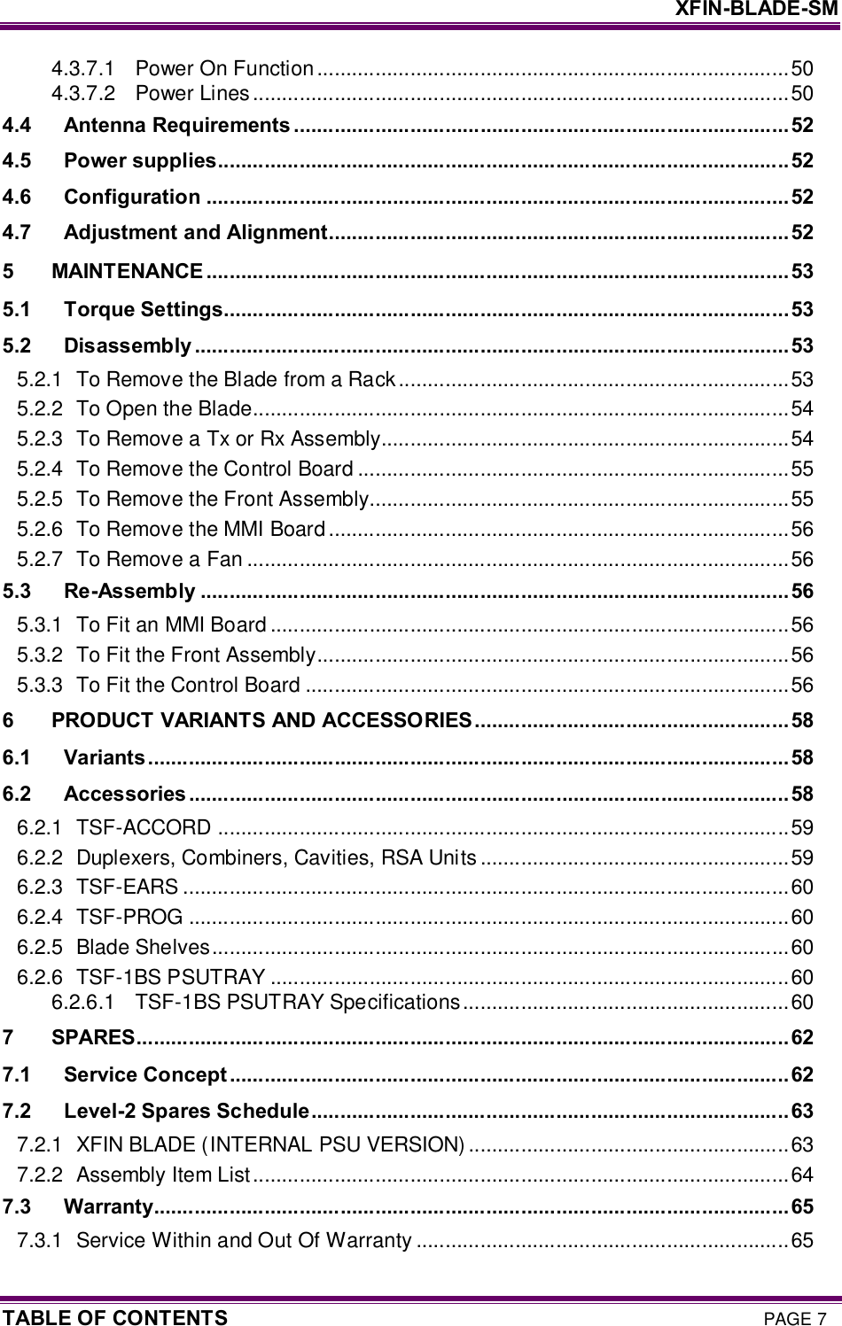     XFIN-BLADE-SM TABLE OF CONTENTS PAGE 7 4.3.7.1 Power On Function.................................................................................50 4.3.7.2 Power Lines............................................................................................50 4.4 Antenna Requirements .....................................................................................52 4.5 Power supplies..................................................................................................52 4.6 Configuration ....................................................................................................52 4.7 Adjustment and Alignment...............................................................................52 5 MAINTENANCE ....................................................................................................53 5.1 Torque Settings.................................................................................................53 5.2 Disassembly ......................................................................................................53 5.2.1 To Remove the Blade from a Rack...................................................................53 5.2.2 To Open the Blade............................................................................................54 5.2.3 To Remove a Tx or Rx Assembly......................................................................54 5.2.4 To Remove the Control Board ..........................................................................55 5.2.5 To Remove the Front Assembly........................................................................55 5.2.6 To Remove the MMI Board...............................................................................56 5.2.7 To Remove a Fan .............................................................................................56 5.3 Re-Assembly .....................................................................................................56 5.3.1 To Fit an MMI Board .........................................................................................56 5.3.2 To Fit the Front Assembly.................................................................................56 5.3.3 To Fit the Control Board ...................................................................................56 6 PRODUCT VARIANTS AND ACCESSORIES......................................................58 6.1 Variants..............................................................................................................58 6.2 Accessories ....................................................................................................... 58 6.2.1 TSF-ACCORD ..................................................................................................59 6.2.2 Duplexers, Combiners, Cavities, RSA Units .....................................................59 6.2.3 TSF-EARS ........................................................................................................60 6.2.4 TSF-PROG .......................................................................................................60 6.2.5 Blade Shelves...................................................................................................60 6.2.6 TSF-1BS PSUTRAY .........................................................................................60 6.2.6.1 TSF-1BS PSUTRAY Specifications........................................................60 7 SPARES................................................................................................................62 7.1 Service Concept ................................................................................................62 7.2 Level-2 Spares Schedule..................................................................................63 7.2.1 XFIN BLADE (INTERNAL PSU VERSION) .......................................................63 7.2.2 Assembly Item List............................................................................................64 7.3 Warranty.............................................................................................................65 7.3.1 Service Within and Out Of Warranty ................................................................65 