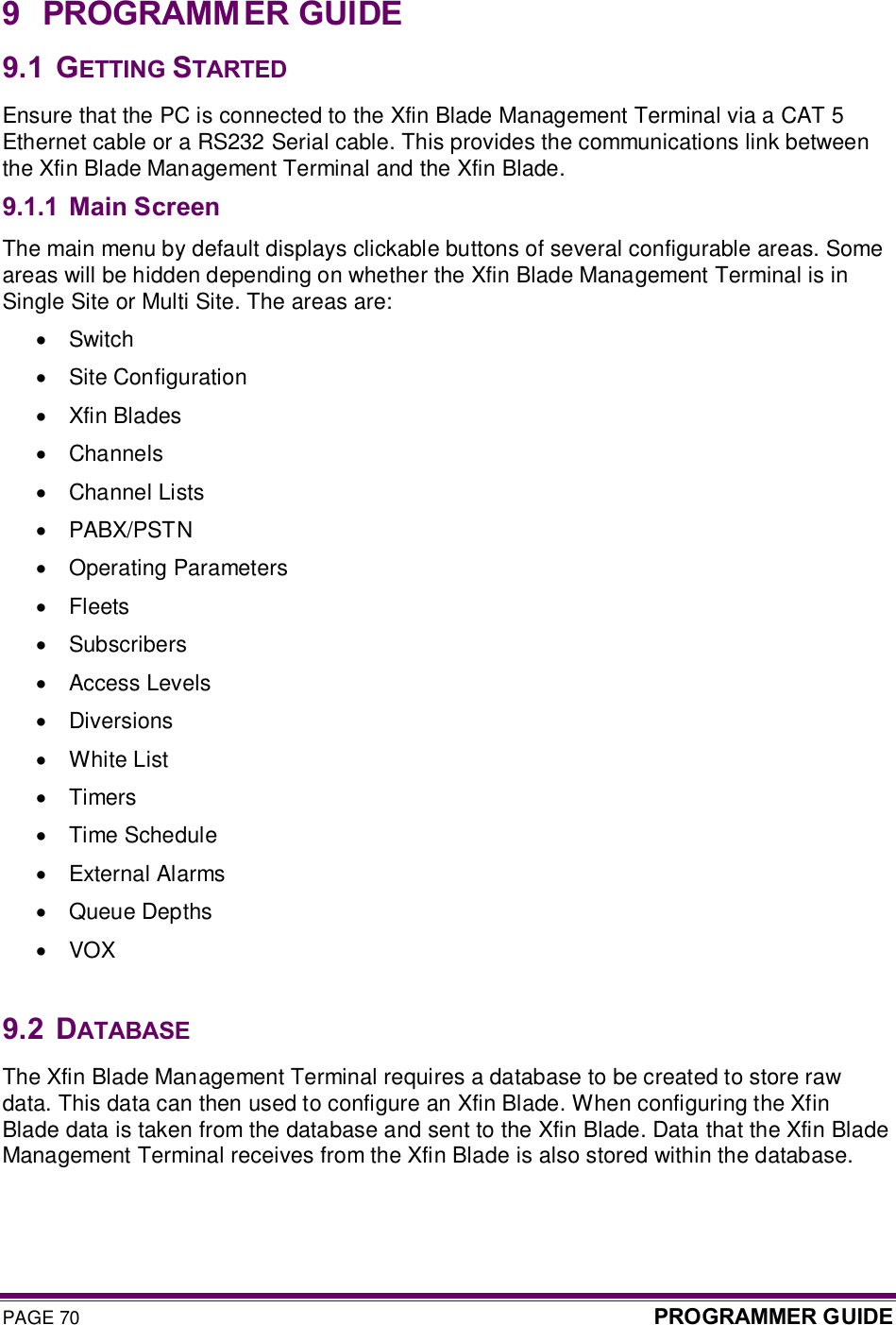 PAGE 70  PROGRAMMER GUIDE  9  PROGRAMMER GUIDE 9.1  GETTING STARTED Ensure that the PC is connected to the Xfin Blade Management Terminal via a CAT 5 Ethernet cable or a RS232 Serial cable. This provides the communications link between the Xfin Blade Management Terminal and the Xfin Blade. 9.1.1 Main Screen The main menu by default displays clickable buttons of several configurable areas. Some areas will be hidden depending on whether the Xfin Blade Management Terminal is in Single Site or Multi Site. The areas are: ·  Switch  ·  Site Configuration  ·  Xfin Blades  ·  Channels  ·  Channel Lists  ·  PABX/PSTN  ·  Operating Parameters  ·  Fleets  ·  Subscribers  ·  Access Levels  ·  Diversions  ·  White List  ·  Timers  ·  Time Schedule  ·  External Alarms  ·  Queue Depths  ·  VOX   9.2  DATABASE The Xfin Blade Management Terminal requires a database to be created to store raw data. This data can then used to configure an Xfin Blade. When configuring the Xfin Blade data is taken from the database and sent to the Xfin Blade. Data that the Xfin Blade Management Terminal receives from the Xfin Blade is also stored within the database. 