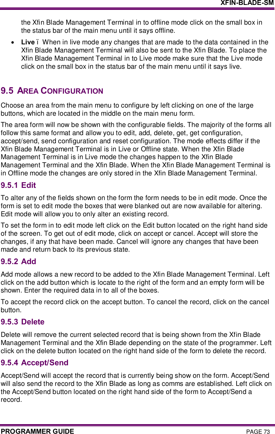     XFIN-BLADE-SM PROGRAMMER GUIDE PAGE 73 the Xfin Blade Management Terminal in to offline mode click on the small box in the status bar of the main menu until it says offline.  · Live – When in live mode any changes that are made to the data contained in the Xfin Blade Management Terminal will also be sent to the Xfin Blade. To place the Xfin Blade Management Terminal in to Live mode make sure that the Live mode click on the small box in the status bar of the main menu until it says live.   9.5  AREA CONFIGURATION Choose an area from the main menu to configure by left clicking on one of the large buttons, which are located in the middle on the main menu form. The area form will now be shown with the configurable fields. The majority of the forms all follow this same format and allow you to edit, add, delete, get, get configuration, accept/send, send configuration and reset configuration. The mode effects differ if the Xfin Blade Management Terminal is in Live or Offline state. When the Xfin Blade Management Terminal is in Live mode the changes happen to the Xfin Blade Management Terminal and the Xfin Blade. When the Xfin Blade Management Terminal is in Offline mode the changes are only stored in the Xfin Blade Management Terminal. 9.5.1 Edit To alter any of the fields shown on the form the form needs to be in edit mode. Once the form is set to edit mode the boxes that were blanked out are now available for altering. Edit mode will allow you to only alter an existing record. To set the form in to edit mode left click on the Edit button located on the right hand side of the screen. To get out of edit mode, click on accept or cancel. Accept will store the changes, if any that have been made. Cancel will ignore any changes that have been made and return back to its previous state. 9.5.2 Add Add mode allows a new record to be added to the Xfin Blade Management Terminal. Left click on the add button which is locate to the right of the form and an empty form will be shown. Enter the required data in to all of the boxes. To accept the record click on the accept button. To cancel the record, click on the cancel button.  9.5.3 Delete Delete will remove the current selected record that is being shown from the Xfin Blade Management Terminal and the Xfin Blade depending on the state of the programmer. Left click on the delete button located on the right hand side of the form to delete the record.  9.5.4 Accept/Send Accept/Send will accept the record that is currently being show on the form. Accept/Send will also send the record to the Xfin Blade as long as comms are established. Left click on the Accept/Send button located on the right hand side of the form to Accept/Send a record. 