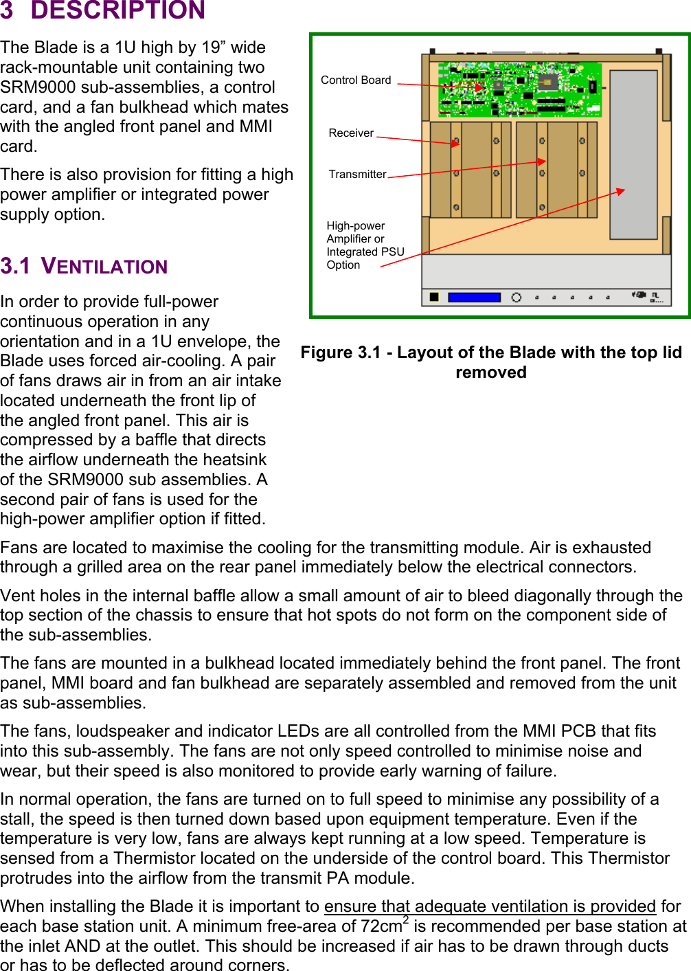 3 DESCRIPTION The Blade is a 1U high by 19” wide rack-mountable unit containing two SRM9000 sub-assemblies, a control card, and a fan bulkhead which mates with the angled front panel and MMI card. There is also provision for fitting a high power amplifier or integrated power supply option.  3.1 VENTILATION In order to provide full-power continuous operation in any orientation and in a 1U envelope, the Blade uses forced air-cooling. A pair of fans draws air in from an air intake located underneath the front lip of the angled front panel. This air is compressed by a baffle that directs the airflow underneath the heatsink of the SRM9000 sub assemblies. A second pair of fans is used for the high-power amplifier option if fitted. Fans are located to maximise the cooling for the transmitting module. Air is exhausted through a grilled area on the rear panel immediately below the electrical connectors. Vent holes in the internal baffle allow a small amount of air to bleed diagonally through the top section of the chassis to ensure that hot spots do not form on the component side of the sub-assemblies. The fans are mounted in a bulkhead located immediately behind the front panel. The front panel, MMI board and fan bulkhead are separately assembled and removed from the unit as sub-assemblies. The fans, loudspeaker and indicator LEDs are all controlled from the MMI PCB that fits into this sub-assembly. The fans are not only speed controlled to minimise noise and wear, but their speed is also monitored to provide early warning of failure. In normal operation, the fans are turned on to full speed to minimise any possibility of a stall, the speed is then turned down based upon equipment temperature. Even if the temperature is very low, fans are always kept running at a low speed. Temperature is sensed from a Thermistor located on the underside of the control board. This Thermistor protrudes into the airflow from the transmit PA module.  When installing the Blade it is important to ensure that adequate ventilation is provided for each base station unit. A minimum free-area of 72cm2 is recommended per base station at the inlet AND at the outlet. This should be increased if air has to be drawn through ducts or has to be deflected around corners. Receiver Transmitter Control Board Figure 3.1 - Layout of the Blade with the top lid removed High-power Amplifier or Integrated PSUOption 