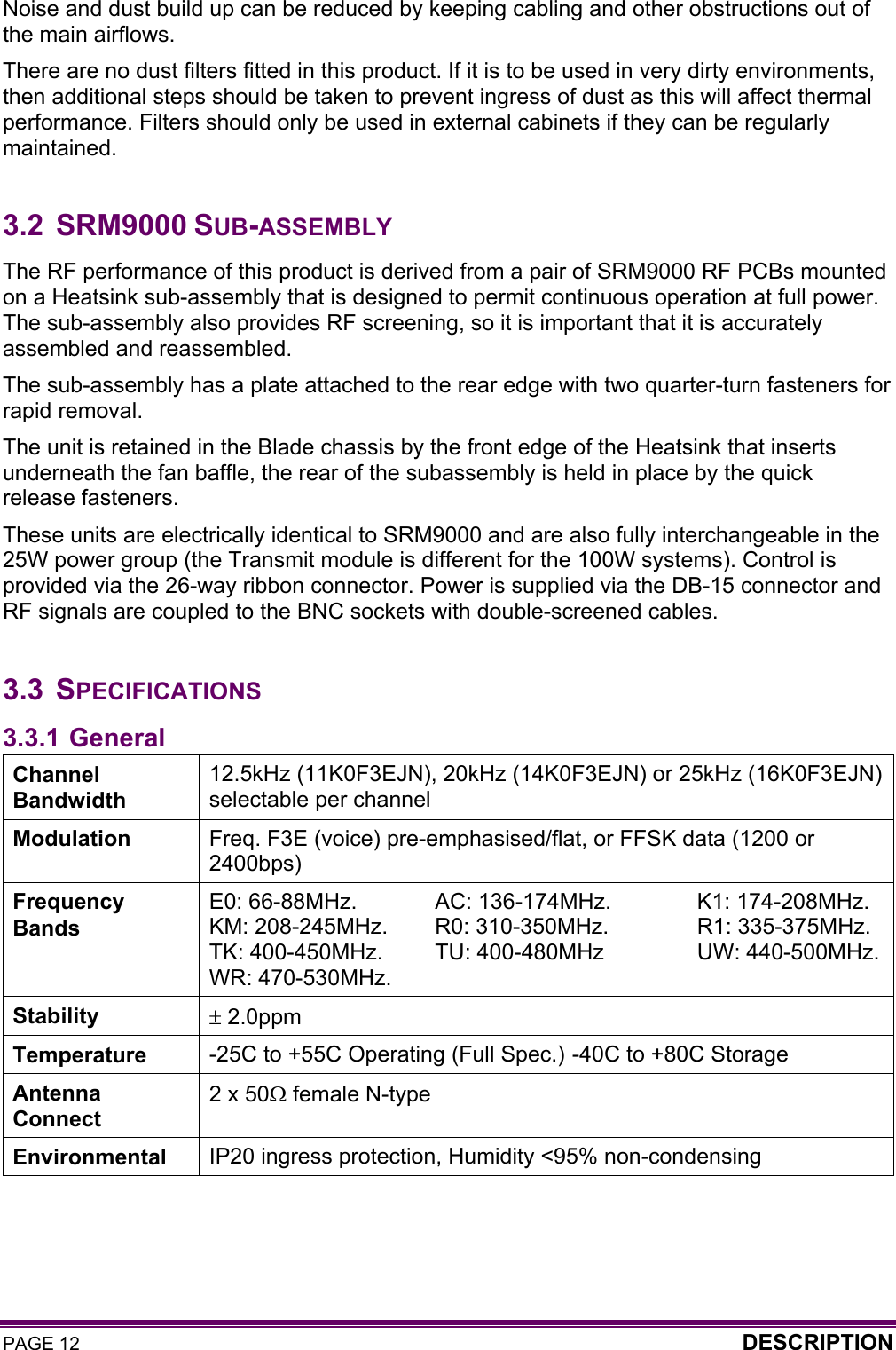 PAGE 12  DESCRIPTION  Noise and dust build up can be reduced by keeping cabling and other obstructions out of the main airflows. There are no dust filters fitted in this product. If it is to be used in very dirty environments, then additional steps should be taken to prevent ingress of dust as this will affect thermal performance. Filters should only be used in external cabinets if they can be regularly maintained.  3.2 SRM9000 SUB-ASSEMBLY The RF performance of this product is derived from a pair of SRM9000 RF PCBs mounted on a Heatsink sub-assembly that is designed to permit continuous operation at full power. The sub-assembly also provides RF screening, so it is important that it is accurately assembled and reassembled.  The sub-assembly has a plate attached to the rear edge with two quarter-turn fasteners for rapid removal. The unit is retained in the Blade chassis by the front edge of the Heatsink that inserts underneath the fan baffle, the rear of the subassembly is held in place by the quick release fasteners. These units are electrically identical to SRM9000 and are also fully interchangeable in the 25W power group (the Transmit module is different for the 100W systems). Control is provided via the 26-way ribbon connector. Power is supplied via the DB-15 connector and RF signals are coupled to the BNC sockets with double-screened cables.  3.3 SPECIFICATIONS 3.3.1 General Channel Bandwidth 12.5kHz (11K0F3EJN), 20kHz (14K0F3EJN) or 25kHz (16K0F3EJN) selectable per channel Modulation  Freq. F3E (voice) pre-emphasised/flat, or FFSK data (1200 or 2400bps) Frequency Bands E0: 66-88MHz.  AC: 136-174MHz.  K1: 174-208MHz. KM: 208-245MHz.   R0: 310-350MHz.   R1: 335-375MHz. TK: 400-450MHz.   TU: 400-480MHz   UW: 440-500MHz. WR: 470-530MHz. Stability  ± 2.0ppm Temperature  -25C to +55C Operating (Full Spec.)  -40C to +80C Storage Antenna Connect 2 x 50Ω female N-type Environmental  IP20 ingress protection, Humidity &lt;95% non-condensing 