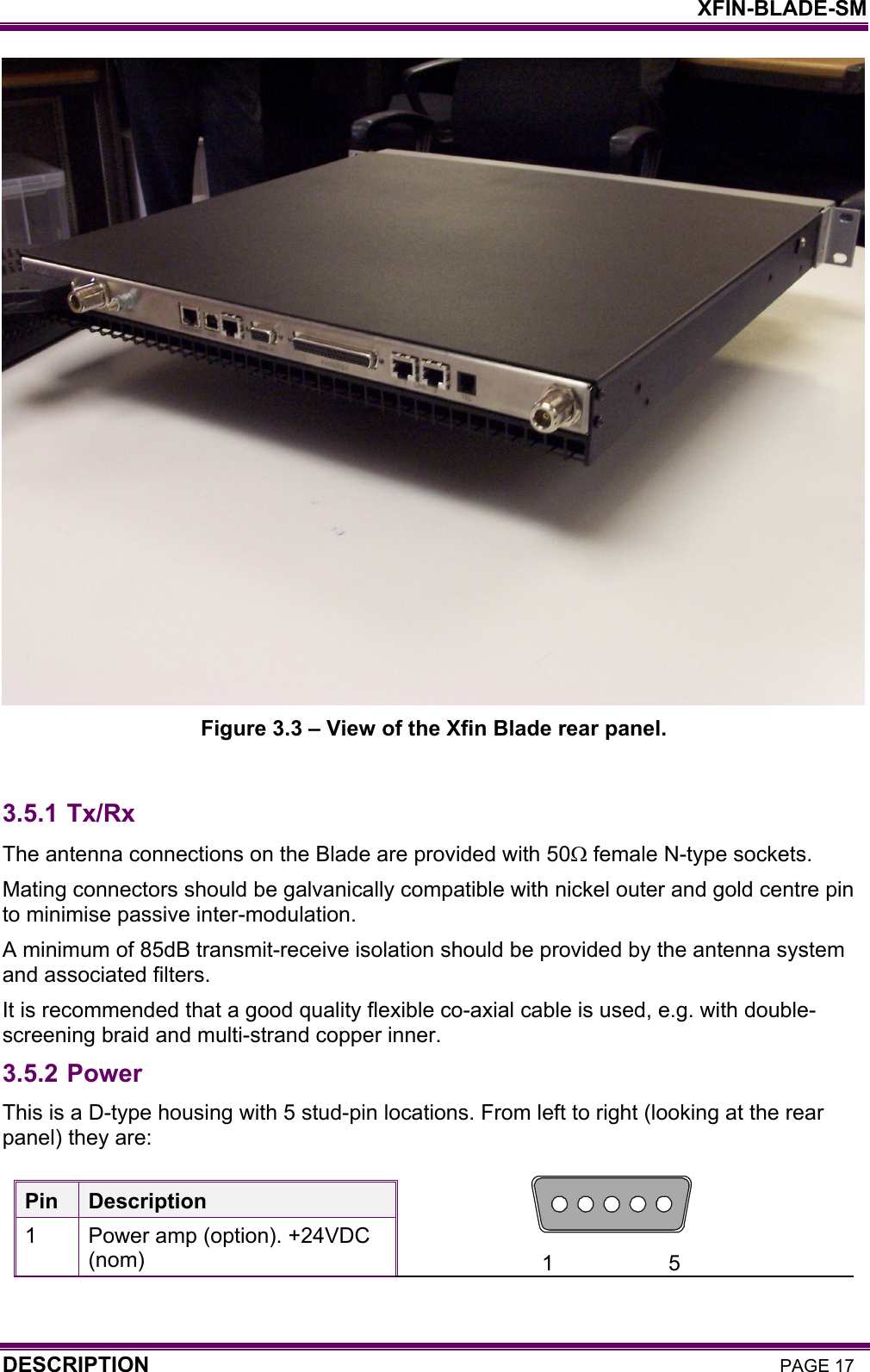    XFIN-BLADE-SM DESCRIPTION PAGE 17  Figure 3.3 – View of the Xfin Blade rear panel.  3.5.1 Tx/Rx The antenna connections on the Blade are provided with 50Ω female N-type sockets.  Mating connectors should be galvanically compatible with nickel outer and gold centre pin to minimise passive inter-modulation.  A minimum of 85dB transmit-receive isolation should be provided by the antenna system and associated filters.  It is recommended that a good quality flexible co-axial cable is used, e.g. with double-screening braid and multi-strand copper inner. 3.5.2 Power  This is a D-type housing with 5 stud-pin locations. From left to right (looking at the rear panel) they are:   Pin  Description 1  Power amp (option). +24VDC (nom)  1                   5 