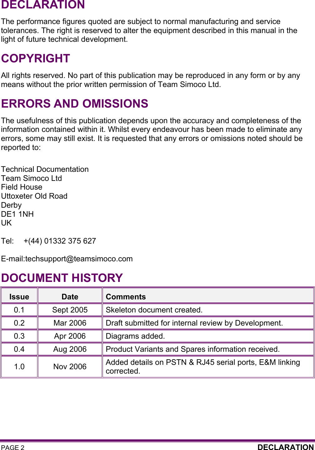 PAGE 2  DECLARATION   DECLARATION The performance figures quoted are subject to normal manufacturing and service tolerances. The right is reserved to alter the equipment described in this manual in the light of future technical development. COPYRIGHT All rights reserved. No part of this publication may be reproduced in any form or by any means without the prior written permission of Team Simoco Ltd. ERRORS AND OMISSIONS The usefulness of this publication depends upon the accuracy and completeness of the information contained within it. Whilst every endeavour has been made to eliminate any errors, some may still exist. It is requested that any errors or omissions noted should be reported to:  Technical Documentation Team Simoco Ltd Field House Uttoxeter Old Road Derby DE1 1NH UK  Tel:  +(44) 01332 375 627  E-mail: techsupport@teamsimoco.com DOCUMENT HISTORY Issue  Date  Comments 0.1 Sept 2005 Skeleton document created. 0.2  Mar 2006  Draft submitted for internal review by Development. 0.3  Apr 2006  Diagrams added. 0.4  Aug 2006  Product Variants and Spares information received. 1.0 Nov 2006 Added details on PSTN &amp; RJ45 serial ports, E&amp;M linking corrected.   