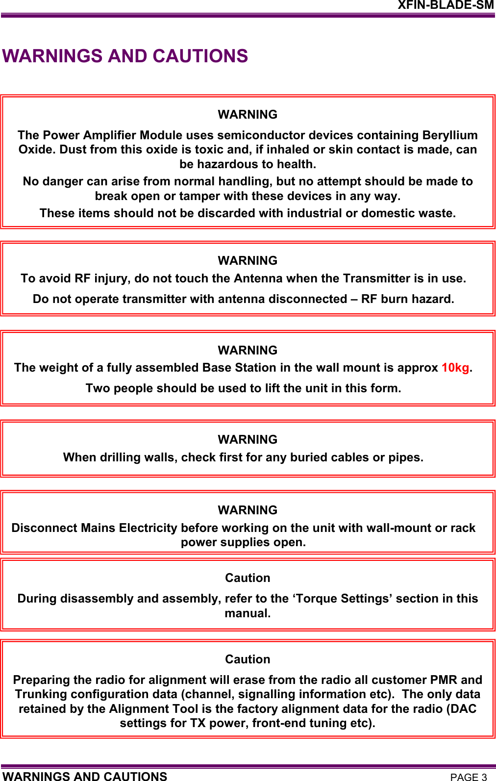    XFIN-BLADE-SM WARNINGS AND CAUTIONS PAGE 3 WARNINGS AND CAUTIONS     WARNING The Power Amplifier Module uses semiconductor devices containing Beryllium Oxide. Dust from this oxide is toxic and, if inhaled or skin contact is made, can be hazardous to health. No danger can arise from normal handling, but no attempt should be made to break open or tamper with these devices in any way. These items should not be discarded with industrial or domestic waste. Caution During disassembly and assembly, refer to the ‘Torque Settings’ section in this manual. Caution Preparing the radio for alignment will erase from the radio all customer PMR and Trunking configuration data (channel, signalling information etc).  The only data retained by the Alignment Tool is the factory alignment data for the radio (DAC settings for TX power, front-end tuning etc). WARNING To avoid RF injury, do not touch the Antenna when the Transmitter is in use. Do not operate transmitter with antenna disconnected – RF burn hazard. WARNING The weight of a fully assembled Base Station in the wall mount is approx 10kg.  Two people should be used to lift the unit in this form. WARNING When drilling walls, check first for any buried cables or pipes. WARNING Disconnect Mains Electricity before working on the unit with wall-mount or rack power supplies open.