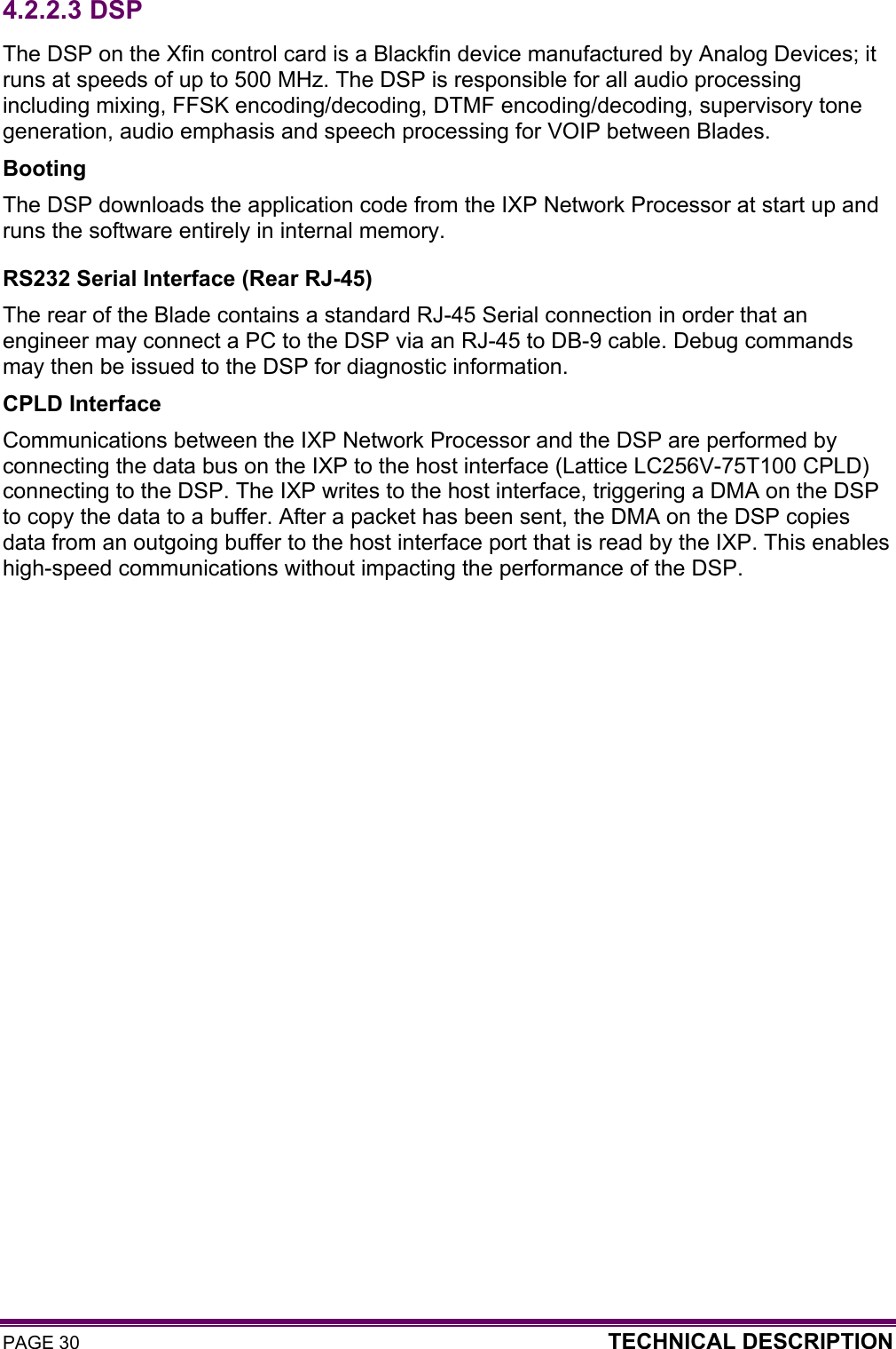 PAGE 30  TECHNICAL DESCRIPTION  4.2.2.3  DSP The DSP on the Xfin control card is a Blackfin device manufactured by Analog Devices; it runs at speeds of up to 500 MHz. The DSP is responsible for all audio processing including mixing, FFSK encoding/decoding, DTMF encoding/decoding, supervisory tone generation, audio emphasis and speech processing for VOIP between Blades. Booting The DSP downloads the application code from the IXP Network Processor at start up and runs the software entirely in internal memory. RS232 Serial Interface (Rear RJ-45) The rear of the Blade contains a standard RJ-45 Serial connection in order that an engineer may connect a PC to the DSP via an RJ-45 to DB-9 cable. Debug commands may then be issued to the DSP for diagnostic information. CPLD Interface Communications between the IXP Network Processor and the DSP are performed by connecting the data bus on the IXP to the host interface (Lattice LC256V-75T100 CPLD) connecting to the DSP. The IXP writes to the host interface, triggering a DMA on the DSP to copy the data to a buffer. After a packet has been sent, the DMA on the DSP copies  data from an outgoing buffer to the host interface port that is read by the IXP. This enables high-speed communications without impacting the performance of the DSP.  