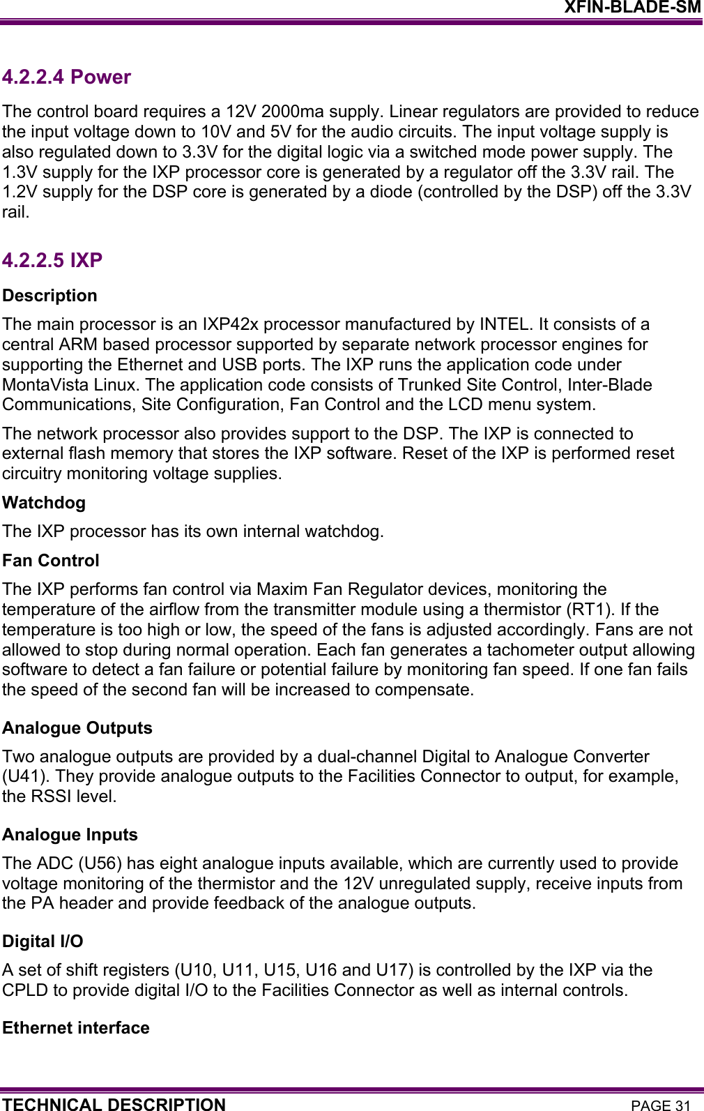    XFIN-BLADE-SM TECHNICAL DESCRIPTION PAGE 31 4.2.2.4  Power The control board requires a 12V 2000ma supply. Linear regulators are provided to reduce the input voltage down to 10V and 5V for the audio circuits. The input voltage supply is also regulated down to 3.3V for the digital logic via a switched mode power supply. The 1.3V supply for the IXP processor core is generated by a regulator off the 3.3V rail. The 1.2V supply for the DSP core is generated by a diode (controlled by the DSP) off the 3.3V rail. 4.2.2.5  IXP Description The main processor is an IXP42x processor manufactured by INTEL. It consists of a central ARM based processor supported by separate network processor engines for supporting the Ethernet and USB ports. The IXP runs the application code under MontaVista Linux. The application code consists of Trunked Site Control, Inter-Blade Communications, Site Configuration, Fan Control and the LCD menu system. The network processor also provides support to the DSP. The IXP is connected to external flash memory that stores the IXP software. Reset of the IXP is performed reset circuitry monitoring voltage supplies. Watchdog The IXP processor has its own internal watchdog. Fan Control The IXP performs fan control via Maxim Fan Regulator devices, monitoring the temperature of the airflow from the transmitter module using a thermistor (RT1). If the temperature is too high or low, the speed of the fans is adjusted accordingly. Fans are not allowed to stop during normal operation. Each fan generates a tachometer output allowing software to detect a fan failure or potential failure by monitoring fan speed. If one fan fails the speed of the second fan will be increased to compensate. Analogue Outputs Two analogue outputs are provided by a dual-channel Digital to Analogue Converter (U41). They provide analogue outputs to the Facilities Connector to output, for example, the RSSI level. Analogue Inputs The ADC (U56) has eight analogue inputs available, which are currently used to provide voltage monitoring of the thermistor and the 12V unregulated supply, receive inputs from the PA header and provide feedback of the analogue outputs. Digital I/O A set of shift registers (U10, U11, U15, U16 and U17) is controlled by the IXP via the CPLD to provide digital I/O to the Facilities Connector as well as internal controls. Ethernet interface 