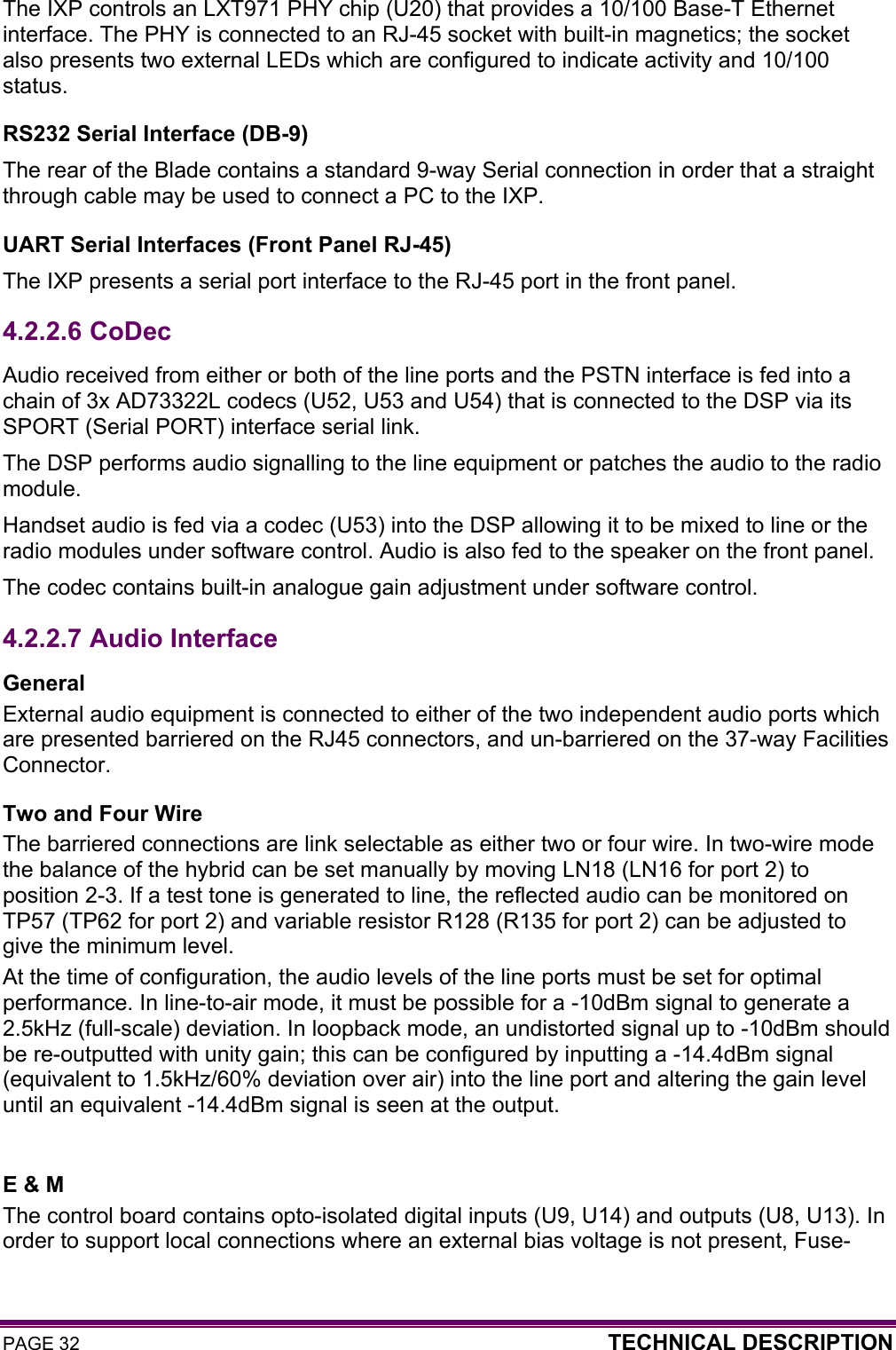 PAGE 32  TECHNICAL DESCRIPTION  The IXP controls an LXT971 PHY chip (U20) that provides a 10/100 Base-T Ethernet interface. The PHY is connected to an RJ-45 socket with built-in magnetics; the socket also presents two external LEDs which are configured to indicate activity and 10/100 status. RS232 Serial Interface (DB-9) The rear of the Blade contains a standard 9-way Serial connection in order that a straight through cable may be used to connect a PC to the IXP. UART Serial Interfaces (Front Panel RJ-45) The IXP presents a serial port interface to the RJ-45 port in the front panel. 4.2.2.6  CoDec Audio received from either or both of the line ports and the PSTN interface is fed into a chain of 3x AD73322L codecs (U52, U53 and U54) that is connected to the DSP via its SPORT (Serial PORT) interface serial link.  The DSP performs audio signalling to the line equipment or patches the audio to the radio module.  Handset audio is fed via a codec (U53) into the DSP allowing it to be mixed to line or the radio modules under software control. Audio is also fed to the speaker on the front panel. The codec contains built-in analogue gain adjustment under software control. 4.2.2.7  Audio Interface General External audio equipment is connected to either of the two independent audio ports which are presented barriered on the RJ45 connectors, and un-barriered on the 37-way Facilities Connector.  Two and Four Wire The barriered connections are link selectable as either two or four wire. In two-wire mode the balance of the hybrid can be set manually by moving LN18 (LN16 for port 2) to position 2-3. If a test tone is generated to line, the reflected audio can be monitored on TP57 (TP62 for port 2) and variable resistor R128 (R135 for port 2) can be adjusted to give the minimum level. At the time of configuration, the audio levels of the line ports must be set for optimal performance. In line-to-air mode, it must be possible for a -10dBm signal to generate a 2.5kHz (full-scale) deviation. In loopback mode, an undistorted signal up to -10dBm should be re-outputted with unity gain; this can be configured by inputting a -14.4dBm signal (equivalent to 1.5kHz/60% deviation over air) into the line port and altering the gain level until an equivalent -14.4dBm signal is seen at the output.  E &amp; M The control board contains opto-isolated digital inputs (U9, U14) and outputs (U8, U13). In order to support local connections where an external bias voltage is not present, Fuse-