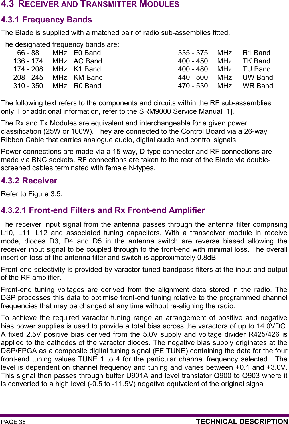 PAGE 36  TECHNICAL DESCRIPTION   4.3 RECEIVER AND TRANSMITTER MODULES 4.3.1 Frequency Bands The Blade is supplied with a matched pair of radio sub-assemblies fitted. The designated frequency bands are: 66 - 88  MHz  E0 Band  335 - 375  MHz  R1 Band 136 - 174  MHz  AC Band  400 - 450  MHz  TK Band 174 - 208  MHz  K1 Band  400 - 480  MHz  TU Band 208 - 245  MHz  KM Band  440 - 500  MHz  UW Band 310 - 350  MHz  R0 Band  470 - 530  MHz  WR Band  The following text refers to the components and circuits within the RF sub-assemblies only. For additional information, refer to the SRM9000 Service Manual [1]. The Rx and Tx Modules are equivalent and interchangeable for a given power classification (25W or 100W). They are connected to the Control Board via a 26-way Ribbon Cable that carries analogue audio, digital audio and control signals. Power connections are made via a 15-way, D-type connector and RF connections are made via BNC sockets. RF connections are taken to the rear of the Blade via double-screened cables terminated with female N-types. 4.3.2 Receiver Refer to Figure 3.5. 4.3.2.1  Front-end Filters and Rx Front-end Amplifier The receiver input signal from the antenna passes through the antenna filter comprising L10, L11, L12 and associated tuning capacitors. With a transceiver module in receive mode, diodes D3, D4 and D5 in the antenna switch are reverse biased allowing the receiver input signal to be coupled through to the front-end with minimal loss. The overall insertion loss of the antenna filter and switch is approximately 0.8dB.  Front-end selectivity is provided by varactor tuned bandpass filters at the input and output of the RF amplifier.  Front-end tuning voltages are derived from the alignment data stored in the radio. The DSP processes this data to optimise front-end tuning relative to the programmed channel frequencies that may be changed at any time without re-aligning the radio.  To achieve the required varactor tuning range an arrangement of positive and negative bias power supplies is used to provide a total bias across the varactors of up to 14.0VDC. A fixed 2.5V positive bias derived from the 5.0V supply and voltage divider R425/426 is applied to the cathodes of the varactor diodes. The negative bias supply originates at the DSP/FPGA as a composite digital tuning signal (FE TUNE) containing the data for the four front-end tuning values TUNE 1 to 4 for the particular channel frequency selected.  The level is dependent on channel frequency and tuning and varies between +0.1 and +3.0V. This signal then passes through buffer U901A and level translator Q900 to Q903 where it is converted to a high level (-0.5 to -11.5V) negative equivalent of the original signal.  