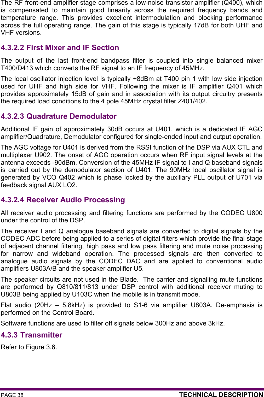 PAGE 38  TECHNICAL DESCRIPTION  The RF front-end amplifier stage comprises a low-noise transistor amplifier (Q400), which is compensated to maintain good linearity across the required frequency bands and temperature range. This provides excellent intermodulation and blocking performance across the full operating range. The gain of this stage is typically 17dB for both UHF and VHF versions. 4.3.2.2  First Mixer and IF Section The output of the last front-end bandpass filter is coupled into single balanced mixer T400/D413 which converts the RF signal to an IF frequency of 45MHz.  The local oscillator injection level is typically +8dBm at T400 pin 1 with low side injection used for UHF and high side for VHF. Following the mixer is IF amplifier Q401 which provides approximately 15dB of gain and in association with its output circuitry presents the required load conditions to the 4 pole 45MHz crystal filter Z401/402.  4.3.2.3  Quadrature Demodulator Additional IF gain of approximately 30dB occurs at U401, which is a dedicated IF AGC amplifier/Quadrature, Demodulator configured for single-ended input and output operation.  The AGC voltage for U401 is derived from the RSSI function of the DSP via AUX CTL and multiplexer U902. The onset of AGC operation occurs when RF input signal levels at the antenna exceeds -90dBm. Conversion of the 45MHz IF signal to I and Q baseband signals is carried out by the demodulator section of U401. The 90MHz local oscillator signal is generated by VCO Q402 which is phase locked by the auxiliary PLL output of U701 via feedback signal AUX LO2.  4.3.2.4  Receiver Audio Processing All receiver audio processing and filtering functions are performed by the CODEC U800 under the control of the DSP. The receiver I and Q analogue baseband signals are converted to digital signals by the CODEC ADC before being applied to a series of digital filters which provide the final stage of adjacent channel filtering, high pass and low pass filtering and mute noise processing for narrow and wideband operation. The processed signals are then converted to analogue audio signals by the CODEC DAC and are applied to conventional audio amplifiers U803A/B and the speaker amplifier U5.  The speaker circuits are not used in the Blade.  The carrier and signalling mute functions are performed by Q810/811/813 under DSP control with additional receiver muting to U803B being applied by U103C when the mobile is in transmit mode.  Flat audio (20Hz – 5.8kHz) is provided to S1-6 via amplifier U803A. De-emphasis is performed on the Control Board.  Software functions are used to filter off signals below 300Hz and above 3kHz. 4.3.3 Transmitter Refer to Figure 3.6. 
