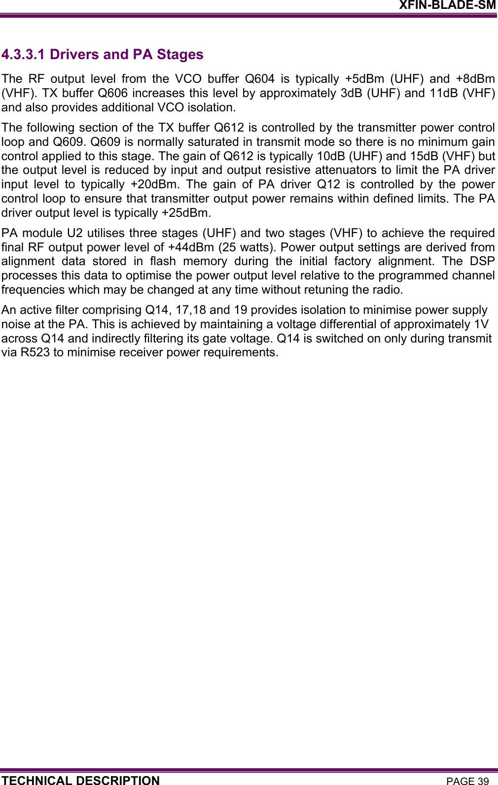    XFIN-BLADE-SM TECHNICAL DESCRIPTION PAGE 39 4.3.3.1  Drivers and PA Stages The RF output level from the VCO buffer Q604 is typically +5dBm (UHF) and +8dBm (VHF). TX buffer Q606 increases this level by approximately 3dB (UHF) and 11dB (VHF) and also provides additional VCO isolation.  The following section of the TX buffer Q612 is controlled by the transmitter power control loop and Q609. Q609 is normally saturated in transmit mode so there is no minimum gain control applied to this stage. The gain of Q612 is typically 10dB (UHF) and 15dB (VHF) but the output level is reduced by input and output resistive attenuators to limit the PA driver input level to typically +20dBm. The gain of PA driver Q12 is controlled by the power control loop to ensure that transmitter output power remains within defined limits. The PA driver output level is typically +25dBm.  PA module U2 utilises three stages (UHF) and two stages (VHF) to achieve the required final RF output power level of +44dBm (25 watts). Power output settings are derived from alignment data stored in flash memory during the initial factory alignment. The DSP processes this data to optimise the power output level relative to the programmed channel frequencies which may be changed at any time without retuning the radio. An active filter comprising Q14, 17,18 and 19 provides isolation to minimise power supply noise at the PA. This is achieved by maintaining a voltage differential of approximately 1V across Q14 and indirectly filtering its gate voltage. Q14 is switched on only during transmit via R523 to minimise receiver power requirements. 