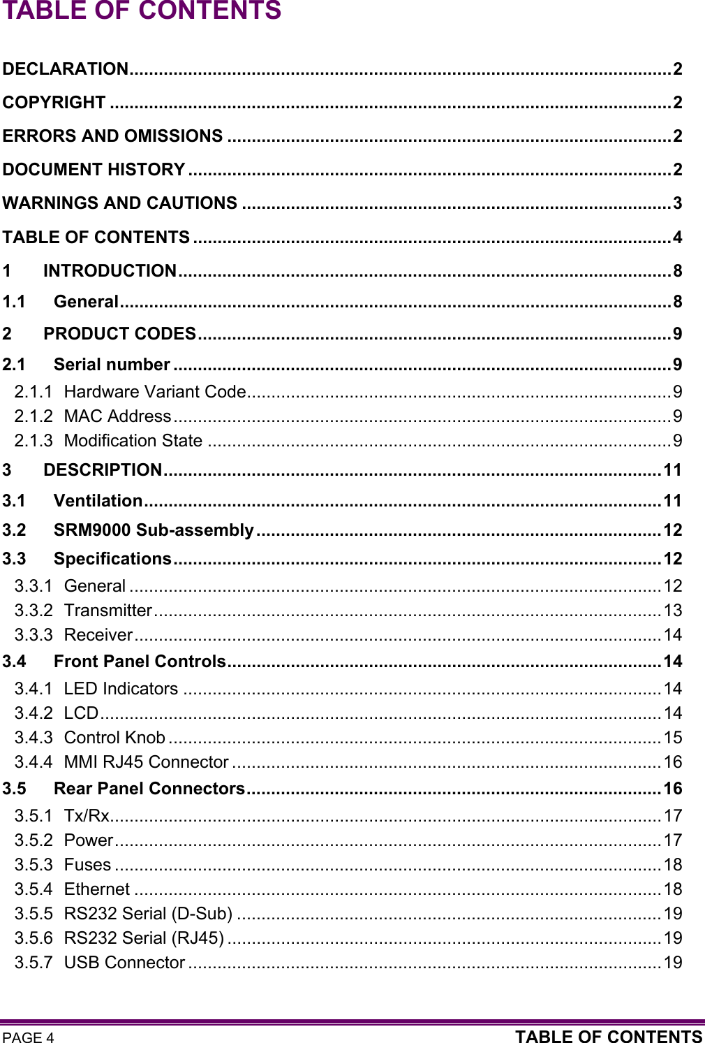 PAGE 4  TABLE OF CONTENTS  TABLE OF CONTENTS  DECLARATION...............................................................................................................2 COPYRIGHT ...................................................................................................................2 ERRORS AND OMISSIONS ...........................................................................................2 DOCUMENT HISTORY ...................................................................................................2 WARNINGS AND CAUTIONS ........................................................................................3 TABLE OF CONTENTS ..................................................................................................4 1 INTRODUCTION.....................................................................................................8 1.1 General.................................................................................................................8 2 PRODUCT CODES.................................................................................................9 2.1 Serial number ......................................................................................................9 2.1.1 Hardware Variant Code.......................................................................................9 2.1.2 MAC Address......................................................................................................9 2.1.3 Modification State ...............................................................................................9 3 DESCRIPTION......................................................................................................11 3.1 Ventilation..........................................................................................................11 3.2 SRM9000 Sub-assembly...................................................................................12 3.3 Specifications....................................................................................................12 3.3.1 General .............................................................................................................12 3.3.2 Transmitter........................................................................................................13 3.3.3 Receiver............................................................................................................14 3.4 Front Panel Controls.........................................................................................14 3.4.1 LED Indicators ..................................................................................................14 3.4.2 LCD...................................................................................................................14 3.4.3 Control Knob .....................................................................................................15 3.4.4 MMI RJ45 Connector ........................................................................................16 3.5 Rear Panel Connectors.....................................................................................16 3.5.1 Tx/Rx.................................................................................................................17 3.5.2 Power................................................................................................................17 3.5.3 Fuses ................................................................................................................18 3.5.4 Ethernet ............................................................................................................18 3.5.5 RS232 Serial (D-Sub) .......................................................................................19 3.5.6 RS232 Serial (RJ45) .........................................................................................19 3.5.7 USB Connector .................................................................................................19 