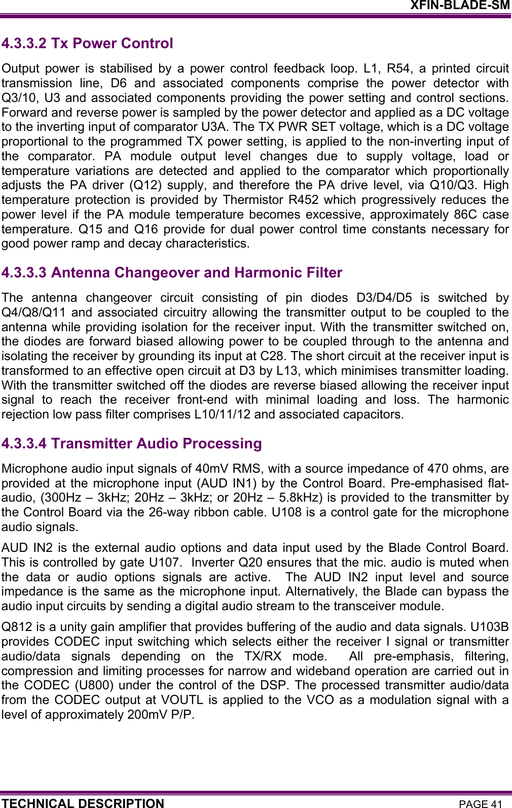    XFIN-BLADE-SM TECHNICAL DESCRIPTION PAGE 41 4.3.3.2  Tx Power Control Output power is stabilised by a power control feedback loop. L1, R54, a printed circuit transmission line, D6 and associated components comprise the power detector with Q3/10, U3 and associated components providing the power setting and control sections. Forward and reverse power is sampled by the power detector and applied as a DC voltage to the inverting input of comparator U3A. The TX PWR SET voltage, which is a DC voltage proportional to the programmed TX power setting, is applied to the non-inverting input of the comparator. PA module output level changes due to supply voltage, load or temperature variations are detected and applied to the comparator which proportionally adjusts the PA driver (Q12) supply, and therefore the PA drive level, via Q10/Q3. High temperature protection is provided by Thermistor R452 which progressively reduces the power level if the PA module temperature becomes excessive, approximately 86C case temperature. Q15 and Q16 provide for dual power control time constants necessary for good power ramp and decay characteristics. 4.3.3.3  Antenna Changeover and Harmonic Filter The antenna changeover circuit consisting of pin diodes D3/D4/D5 is switched by Q4/Q8/Q11 and associated circuitry allowing the transmitter output to be coupled to the antenna while providing isolation for the receiver input. With the transmitter switched on, the diodes are forward biased allowing power to be coupled through to the antenna and isolating the receiver by grounding its input at C28. The short circuit at the receiver input is transformed to an effective open circuit at D3 by L13, which minimises transmitter loading. With the transmitter switched off the diodes are reverse biased allowing the receiver input signal to reach the receiver front-end with minimal loading and loss. The harmonic rejection low pass filter comprises L10/11/12 and associated capacitors.   4.3.3.4  Transmitter Audio Processing Microphone audio input signals of 40mV RMS, with a source impedance of 470 ohms, are provided at the microphone input (AUD IN1) by the Control Board. Pre-emphasised flat-audio, (300Hz – 3kHz; 20Hz – 3kHz; or 20Hz – 5.8kHz) is provided to the transmitter by the Control Board via the 26-way ribbon cable. U108 is a control gate for the microphone audio signals. AUD IN2 is the external audio options and data input used by the Blade Control Board. This is controlled by gate U107.  Inverter Q20 ensures that the mic. audio is muted when the data or audio options signals are active.  The AUD IN2 input level and source impedance is the same as the microphone input. Alternatively, the Blade can bypass the audio input circuits by sending a digital audio stream to the transceiver module. Q812 is a unity gain amplifier that provides buffering of the audio and data signals. U103B provides CODEC input switching which selects either the receiver I signal or transmitter audio/data signals depending on the TX/RX mode.  All pre-emphasis, filtering, compression and limiting processes for narrow and wideband operation are carried out in the CODEC (U800) under the control of the DSP. The processed transmitter audio/data from the CODEC output at VOUTL is applied to the VCO as a modulation signal with a level of approximately 200mV P/P. 