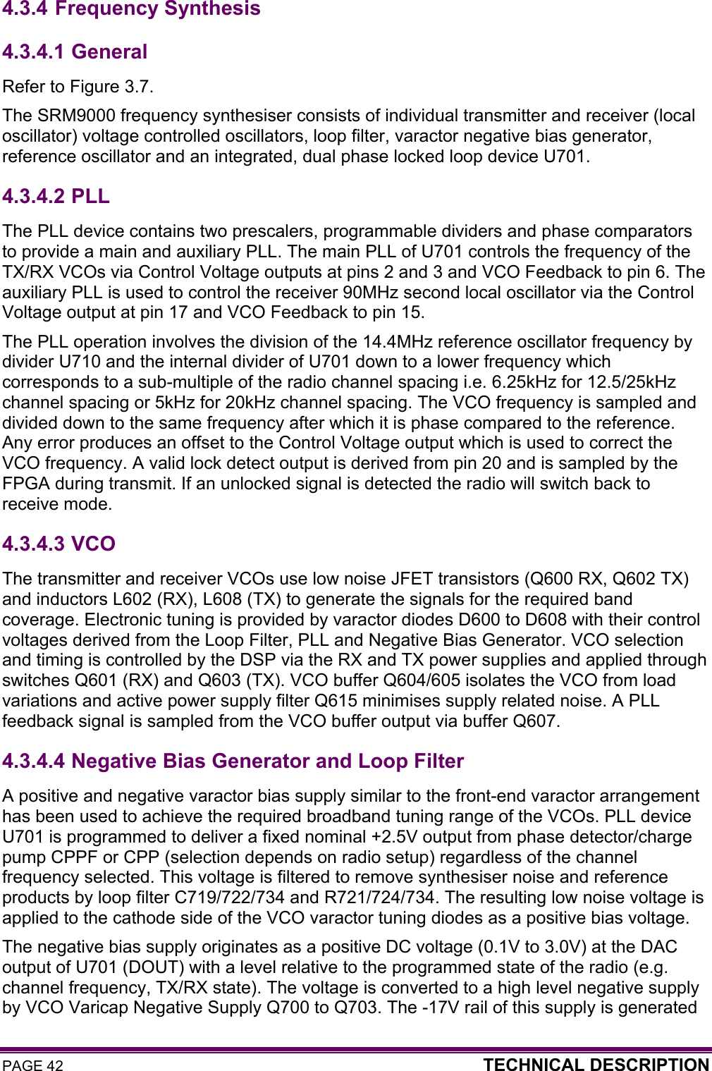 PAGE 42  TECHNICAL DESCRIPTION  4.3.4 Frequency Synthesis 4.3.4.1  General Refer to Figure 3.7. The SRM9000 frequency synthesiser consists of individual transmitter and receiver (local oscillator) voltage controlled oscillators, loop filter, varactor negative bias generator, reference oscillator and an integrated, dual phase locked loop device U701.  4.3.4.2  PLL The PLL device contains two prescalers, programmable dividers and phase comparators to provide a main and auxiliary PLL. The main PLL of U701 controls the frequency of the TX/RX VCOs via Control Voltage outputs at pins 2 and 3 and VCO Feedback to pin 6. The auxiliary PLL is used to control the receiver 90MHz second local oscillator via the Control Voltage output at pin 17 and VCO Feedback to pin 15.  The PLL operation involves the division of the 14.4MHz reference oscillator frequency by divider U710 and the internal divider of U701 down to a lower frequency which corresponds to a sub-multiple of the radio channel spacing i.e. 6.25kHz for 12.5/25kHz channel spacing or 5kHz for 20kHz channel spacing. The VCO frequency is sampled and divided down to the same frequency after which it is phase compared to the reference. Any error produces an offset to the Control Voltage output which is used to correct the VCO frequency. A valid lock detect output is derived from pin 20 and is sampled by the FPGA during transmit. If an unlocked signal is detected the radio will switch back to receive mode. 4.3.4.3  VCO The transmitter and receiver VCOs use low noise JFET transistors (Q600 RX, Q602 TX) and inductors L602 (RX), L608 (TX) to generate the signals for the required band coverage. Electronic tuning is provided by varactor diodes D600 to D608 with their control voltages derived from the Loop Filter, PLL and Negative Bias Generator. VCO selection and timing is controlled by the DSP via the RX and TX power supplies and applied through switches Q601 (RX) and Q603 (TX). VCO buffer Q604/605 isolates the VCO from load variations and active power supply filter Q615 minimises supply related noise. A PLL feedback signal is sampled from the VCO buffer output via buffer Q607. 4.3.4.4  Negative Bias Generator and Loop Filter A positive and negative varactor bias supply similar to the front-end varactor arrangement has been used to achieve the required broadband tuning range of the VCOs. PLL device U701 is programmed to deliver a fixed nominal +2.5V output from phase detector/charge pump CPPF or CPP (selection depends on radio setup) regardless of the channel frequency selected. This voltage is filtered to remove synthesiser noise and reference products by loop filter C719/722/734 and R721/724/734. The resulting low noise voltage is applied to the cathode side of the VCO varactor tuning diodes as a positive bias voltage.  The negative bias supply originates as a positive DC voltage (0.1V to 3.0V) at the DAC output of U701 (DOUT) with a level relative to the programmed state of the radio (e.g. channel frequency, TX/RX state). The voltage is converted to a high level negative supply by VCO Varicap Negative Supply Q700 to Q703. The -17V rail of this supply is generated 