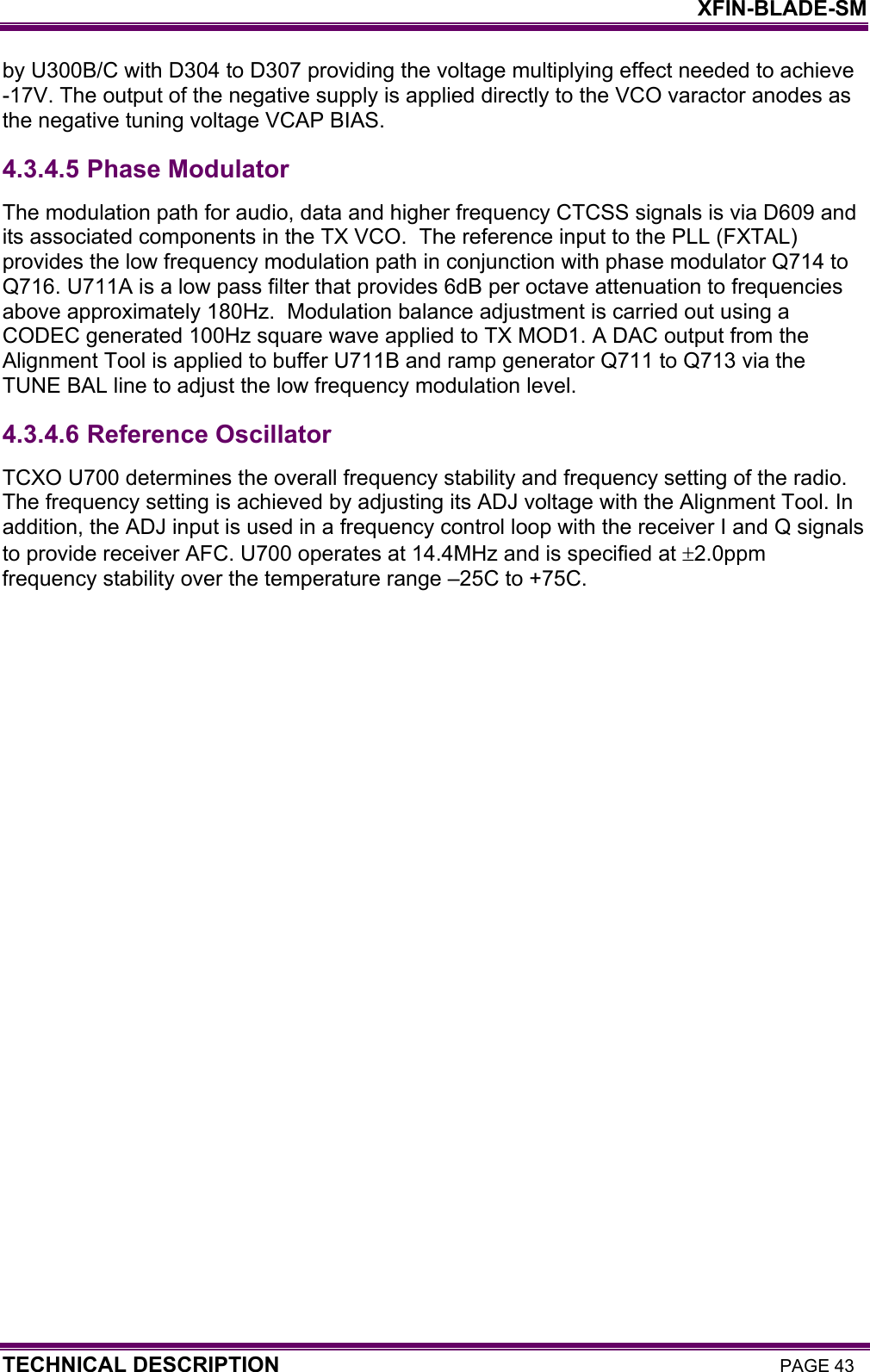    XFIN-BLADE-SM TECHNICAL DESCRIPTION PAGE 43 by U300B/C with D304 to D307 providing the voltage multiplying effect needed to achieve -17V. The output of the negative supply is applied directly to the VCO varactor anodes as the negative tuning voltage VCAP BIAS.  4.3.4.5  Phase Modulator The modulation path for audio, data and higher frequency CTCSS signals is via D609 and its associated components in the TX VCO.  The reference input to the PLL (FXTAL) provides the low frequency modulation path in conjunction with phase modulator Q714 to Q716. U711A is a low pass filter that provides 6dB per octave attenuation to frequencies above approximately 180Hz.  Modulation balance adjustment is carried out using a CODEC generated 100Hz square wave applied to TX MOD1. A DAC output from the Alignment Tool is applied to buffer U711B and ramp generator Q711 to Q713 via the TUNE BAL line to adjust the low frequency modulation level.  4.3.4.6  Reference Oscillator TCXO U700 determines the overall frequency stability and frequency setting of the radio. The frequency setting is achieved by adjusting its ADJ voltage with the Alignment Tool. In addition, the ADJ input is used in a frequency control loop with the receiver I and Q signals to provide receiver AFC. U700 operates at 14.4MHz and is specified at ±2.0ppm frequency stability over the temperature range –25C to +75C.   