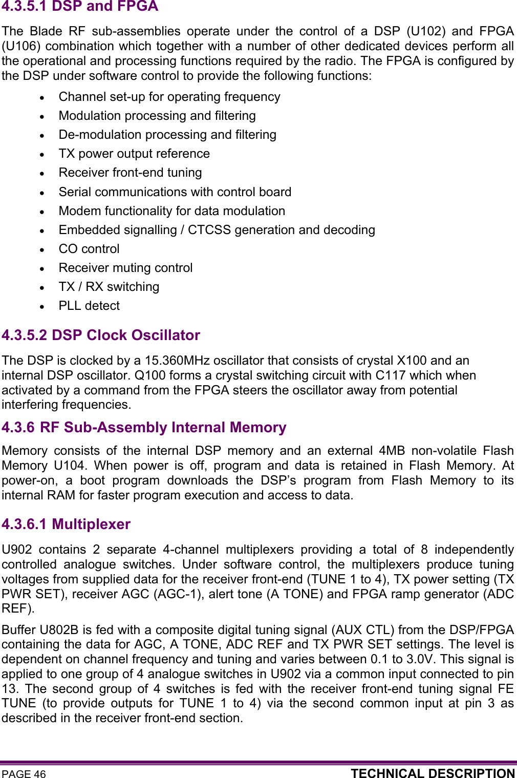 PAGE 46  TECHNICAL DESCRIPTION  4.3.5.1  DSP and FPGA The Blade RF sub-assemblies operate under the control of a DSP (U102) and FPGA (U106) combination which together with a number of other dedicated devices perform all the operational and processing functions required by the radio. The FPGA is configured by the DSP under software control to provide the following functions: • Channel set-up for operating frequency • Modulation processing and filtering  • De-modulation processing and filtering  • TX power output reference  • Receiver front-end tuning  • Serial communications with control board • Modem functionality for data modulation • Embedded signalling / CTCSS generation and decoding  • CO control • Receiver muting control • TX / RX switching • PLL detect 4.3.5.2  DSP Clock Oscillator The DSP is clocked by a 15.360MHz oscillator that consists of crystal X100 and an internal DSP oscillator. Q100 forms a crystal switching circuit with C117 which when activated by a command from the FPGA steers the oscillator away from potential interfering frequencies. 4.3.6 RF Sub-Assembly Internal Memory Memory consists of the internal DSP memory and an external 4MB non-volatile Flash Memory U104. When power is off, program and data is retained in Flash Memory. At power-on, a boot program downloads the DSP’s program from Flash Memory to its internal RAM for faster program execution and access to data. 4.3.6.1  Multiplexer U902 contains 2 separate 4-channel multiplexers providing a total of 8 independently controlled analogue switches. Under software control, the multiplexers produce tuning voltages from supplied data for the receiver front-end (TUNE 1 to 4), TX power setting (TX PWR SET), receiver AGC (AGC-1), alert tone (A TONE) and FPGA ramp generator (ADC REF).  Buffer U802B is fed with a composite digital tuning signal (AUX CTL) from the DSP/FPGA containing the data for AGC, A TONE, ADC REF and TX PWR SET settings. The level is dependent on channel frequency and tuning and varies between 0.1 to 3.0V. This signal is applied to one group of 4 analogue switches in U902 via a common input connected to pin 13. The second group of 4 switches is fed with the receiver front-end tuning signal FE TUNE (to provide outputs for TUNE 1 to 4) via the second common input at pin 3 as described in the receiver front-end section.    