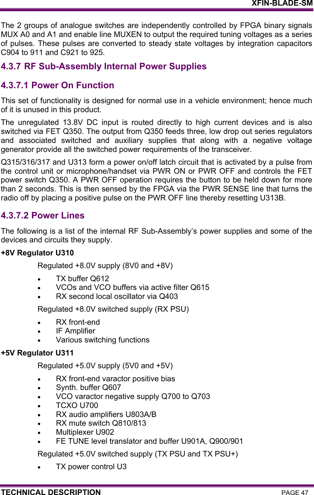    XFIN-BLADE-SM TECHNICAL DESCRIPTION PAGE 47 The 2 groups of analogue switches are independently controlled by FPGA binary signals MUX A0 and A1 and enable line MUXEN to output the required tuning voltages as a series of pulses. These pulses are converted to steady state voltages by integration capacitors C904 to 911 and C921 to 925. 4.3.7 RF Sub-Assembly Internal Power Supplies 4.3.7.1  Power On Function This set of functionality is designed for normal use in a vehicle environment; hence much of it is unused in this product. The unregulated 13.8V DC input is routed directly to high current devices and is also switched via FET Q350. The output from Q350 feeds three, low drop out series regulators and associated switched and auxiliary supplies that along with a negative voltage generator provide all the switched power requirements of the transceiver. Q315/316/317 and U313 form a power on/off latch circuit that is activated by a pulse from the control unit or microphone/handset via PWR ON or PWR OFF and controls the FET power switch Q350. A PWR OFF operation requires the button to be held down for more than 2 seconds. This is then sensed by the FPGA via the PWR SENSE line that turns the radio off by placing a positive pulse on the PWR OFF line thereby resetting U313B. 4.3.7.2  Power Lines The following is a list of the internal RF Sub-Assembly’s power supplies and some of the devices and circuits they supply. +8V Regulator U310 Regulated +8.0V supply (8V0 and +8V) • TX buffer Q612 • VCOs and VCO buffers via active filter Q615 • RX second local oscillator via Q403 Regulated +8.0V switched supply (RX PSU) • RX front-end • IF Amplifier • Various switching functions +5V Regulator U311 Regulated +5.0V supply (5V0 and +5V) • RX front-end varactor positive bias • Synth. buffer Q607 • VCO varactor negative supply Q700 to Q703 • TCXO U700 • RX audio amplifiers U803A/B • RX mute switch Q810/813  • Multiplexer U902 • FE TUNE level translator and buffer U901A, Q900/901 Regulated +5.0V switched supply (TX PSU and TX PSU+) • TX power control U3 