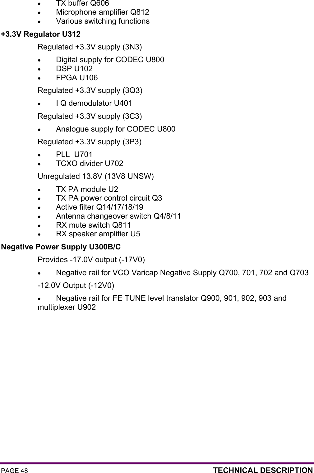 PAGE 48  TECHNICAL DESCRIPTION  • TX buffer Q606 • Microphone amplifier Q812 • Various switching functions +3.3V Regulator U312 Regulated +3.3V supply (3N3) • Digital supply for CODEC U800 • DSP U102 • FPGA U106 Regulated +3.3V supply (3Q3) • I Q demodulator U401 Regulated +3.3V supply (3C3) • Analogue supply for CODEC U800 Regulated +3.3V supply (3P3) • PLL  U701 • TCXO divider U702 Unregulated 13.8V (13V8 UNSW) • TX PA module U2 • TX PA power control circuit Q3 • Active filter Q14/17/18/19 • Antenna changeover switch Q4/8/11 • RX mute switch Q811 • RX speaker amplifier U5 Negative Power Supply U300B/C Provides -17.0V output (-17V0) • Negative rail for VCO Varicap Negative Supply Q700, 701, 702 and Q703  -12.0V Output (-12V0) • Negative rail for FE TUNE level translator Q900, 901, 902, 903 and multiplexer U902  