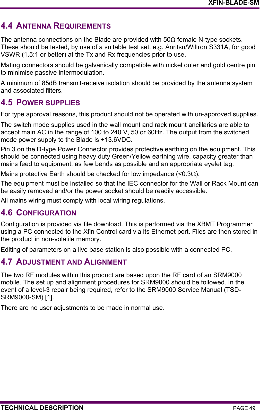    XFIN-BLADE-SM TECHNICAL DESCRIPTION PAGE 49 4.4 ANTENNA REQUIREMENTS The antenna connections on the Blade are provided with 50Ω female N-type sockets. These should be tested, by use of a suitable test set, e.g. Anritsu/Wiltron S331A, for good VSWR (1.5:1 or better) at the Tx and Rx frequencies prior to use. Mating connectors should be galvanically compatible with nickel outer and gold centre pin to minimise passive intermodulation. A minimum of 85dB transmit-receive isolation should be provided by the antenna system and associated filters. 4.5 POWER SUPPLIES For type approval reasons, this product should not be operated with un-approved supplies. The switch mode supplies used in the wall mount and rack mount ancillaries are able to accept main AC in the range of 100 to 240 V, 50 or 60Hz. The output from the switched mode power supply to the Blade is +13.6VDC. Pin 3 on the D-type Power Connector provides protective earthing on the equipment. This should be connected using heavy duty Green/Yellow earthing wire, capacity greater than mains feed to equipment, as few bends as possible and an appropriate eyelet tag.  Mains protective Earth should be checked for low impedance (&lt;0.3Ω).  The equipment must be installed so that the IEC connector for the Wall or Rack Mount can be easily removed and/or the power socket should be readily accessible. All mains wiring must comply with local wiring regulations. 4.6 CONFIGURATION Configuration is provided via file download. This is performed via the XBMT Programmer using a PC connected to the Xfin Control card via its Ethernet port. Files are then stored in the product in non-volatile memory. Editing of parameters on a live base station is also possible with a connected PC. 4.7 ADJUSTMENT AND ALIGNMENT The two RF modules within this product are based upon the RF card of an SRM9000 mobile. The set up and alignment procedures for SRM9000 should be followed. In the event of a level-3 repair being required, refer to the SRM9000 Service Manual (TSD-SRM9000-SM) [1]. There are no user adjustments to be made in normal use. 